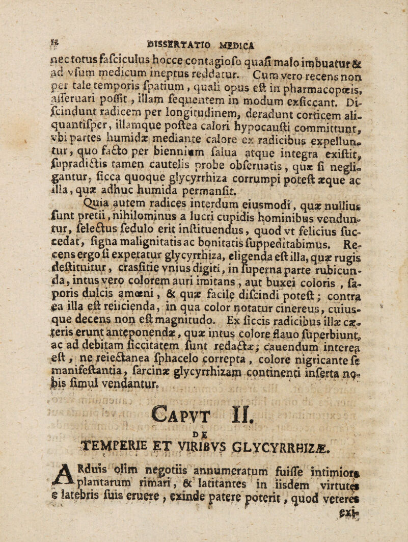 nec fotus tefciculushocce contagiofa quafi wafo imbuatisf jit! vfurn medicum ineptus reddatur. Cum vero recens non per tale temporis fpatium, quali opus eft in pharmacopotis, aiieruan po0vt, diam fequentem in modum exficcant. Di- fcindunt radicem per longitudinem, deradunt corticem ali. quantifper, lllamque poftea calori hypocaufti committunt, vbi partes irnmidx mediante calore ex radicibus expellun» tur, quo fadto per biennium ial.ua atque integra exiftit, fupradidtis tamen cautelis probe obferuatis, qux fi negli. gantur, ficca quoque glycyrrhiza corrumpi poteft aeque ac ilia, qux adhuc humida permanfit. Quia autem radices interdum eiusmodi, qux nullius fhnt pretii, nihilominus a lucri cupidis hominibus vendun¬ tur, felectus fedulo erit infiituendus, quod vt felicius fuc- cedat, figna malignitatis ac bpnitaf is ruppeditabimus. Re¬ cens ergo fi expetatur glycyrrhiza, eligenda eftilla, qux rugis deftituitur, crasfitie vnius digiti, in luperna parte rubicun¬ da, intus vero calorem auri imitans, aut buxei coloris , fa- poris dulcis amani, & qux facile difeindi poteft; contra #a illa eft reficienda, in qua color notatur cinereus, cuius¬ que decens non cft magnitudo. Ex ficcis radicibus illx ex¬ ieris erunt anteponendx, qux intus colore fiauo fuperbiunt, ac ad debitam ficcitatem funt redaftx j cauendum interea eft , ne reie&anea fphacelo correpta , colore nigricante ft manifeftantia, farcinx glycyrrhizam continenti inferta no* Jbis fimul vendantur, . . . ' ■ Alt TEMPERIE ET VIRISVS GLYCYRRHIZA. c ■ ■ i- ■ , t ■ ■ : - , A Rduis olim negotiis annumeratum fuifle intimior* plantarum rimari , gt latitantes in iisdem virtute* e lateris fuis eruere, exinde patere poterit, <juod veteres