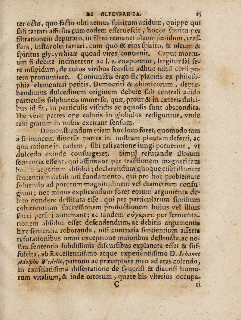 ter o£to, quo fa&oobtinemus fpiritum acidum,quippe qui fali tartari affufussumeodem efferuefcit ,-hoccc fpiricu per filtrationem depurato, in ffltro remanet oleum fetidum, erat fum, inftar olei tartari, cum quo 6c eius fpiritu, & oleum & fpiritus glycyrrhizx quoad vires conuenit, Caput mortu¬ um fi debite incineretur ac 1, a, euaporetur; largitur fal fe¬ re infipidum, de cuius viribus feorfim adhuc nihil certi po¬ tero pronuntiare, Coniunfids ergo fic placitis ex phiiofo- phia elementari petitis, Democriti Suchiimcorom , depre¬ hendimus dulcedinem originem debere fali centrali acido particulis fulphureis immerfe quae, prout .& in exteris dulci» hus id fit, in particulis vifeidis ac aquofis fu tu abscondita* Hx vero partes ope caloris in globulos rediguntur , vnde tam gratum in nobis excitant fenfurn, .Demonftrandum etiam hoc loco foret, quomodo tam a fe inuieem diuerfe partes in noftram plantam deferri, ac qua ratione in eadem , fibi tali ratione iungi potuerint, vt dulcedo exinde .confurgeret, SimpJ ^refutandx illorum fententix efient, qui affirmant per traOdonem magneti cam hocce negotium abfolui; declarandum.quoque effetillorum fentendam debili niti fundamento , qui pro hoc problemate foiuendo ad pororum magnitudinerjri vel diametrum confu¬ giunt; nec minus explicandum foret eorum argumenta de¬ bito pondere deftituta effe , qui per particularum fi milium cohaerentium fucceffionem prodefeionem huius ve! illius fucci perfici autumant; ae tandem cruyKpifnv per fermenta» tionem abfolui effiet defendendum, ae ciebitis argumentis hxc fententia roboranda, nili contraria lenti entium affert* refutationibus omni exceptione maioribus deftre£h,ac no- fira fententia folidiffimis 'difcurfibus explanata effet & fuf fulcita, ab Excellentiflimo atque experientiffmo D. lohanne Adolpho tTedelio,patrono ac praeceptore meo ad aras colendo* in exafciatiffima differtatione de fy neri fi & diacrifi hume¬ rum vitalium, & inde ortorum r quare his vlterius occupa- C ri