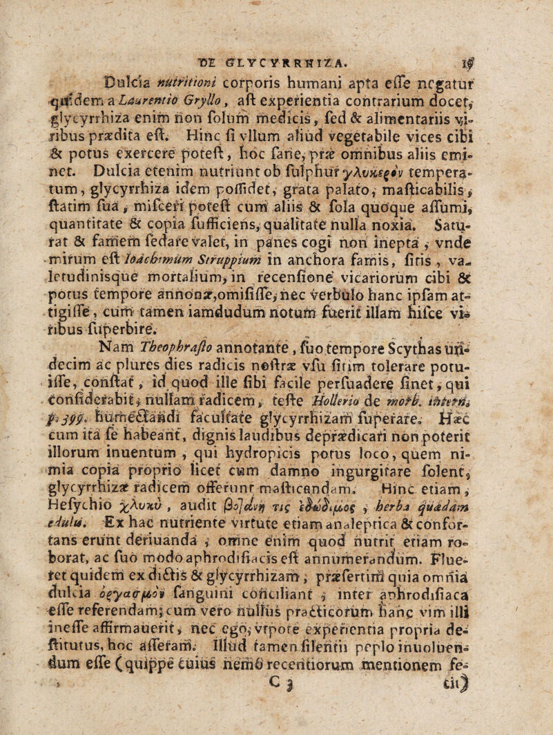 t>£ CiX YCYR RlltA, lf Dulcia nutritiam corporis humani apta effe negatur .qmdem a Laurentio Gryllo, aft experientia contrarium docet,’ glycyrrhiza enim non foliirri medicis, fed & alimentariis vi¬ ribus'praedita eff. Hinc fi vitem aliud vegetabile vices cibi <k potus exercere poteft, hoc farie, prae omnibus aliis emi¬ net. Dulcia etenim nutriontob fhlpBuf ykvysfiy tempera¬ tum, glycyrrhiza idem poffidet, grata palato, mafticabilis * ftatim fua, mifceri poteft cum aliis & fola quoque affumi, quantitate St copia fufficiens, qualitate nulla noxia. Satu¬ rat & famerti fedare valet, iri panes cogi aori inepta , vnde mirum eft Iodcbimum Stfupptum in anchora famis, firis va¬ letudinis que mortaiium>in recenfione vicariorum cibi 8e potus tempore annonar,omififle, nec Verbulo hanc ipfam at« tigifiey cum tamen iamdudum notate fuerit illam fiilce vi® fibus fiiperbire. Nam Tbeophrafto annotante, fuo tempore Scythasuri* decim ac plures dies radicis noftrse vfu fitim tolerare potu- iffe, conftat, id quod ille fibi facile perfuadere finet , qui eorifiderabiit nullam radicem, teffe HoUerio de Mfk ibhin* f*399‘ hurheffaidi facultate glycyrrHizam teperare. Hic cum itd fe habeant, dignis laudibus depriedicari rion poterit illorum inuentum , qui hydropicis potus loco, quem ni¬ mia copia proprio licet cum damno ingurgitare folent3 glycyrrhizae radicem offerunt mafhcand^rrn Hinc etiam , Hefychio xkvxu , audit (3o]dvjj Tig , herba quadam eAulri. Ex hac nutriente virtute etiam analeprica & confor¬ tans erunt deriuaridai omne eriirri quod nutrit etiam ro¬ borat, ac fuo modoaphrodifiaciselt annnrriefdndum. Flue¬ ret quidem ex diftis & glycyrrhizam; pfsefertim quia omriiai dul cia fanguirii Conciliant i inter aohrodifiaca effe referendam; cum vero nullus praitieomm Farie vim illi ineffe affirmauerit, nec ego,’vtpore experientia propria de- ftitutus, hoc affetarrio Illud tamen fileritii peplo iriuolueri- dum effe ( quippe cuius tieffii receritiomm mentionem fe-