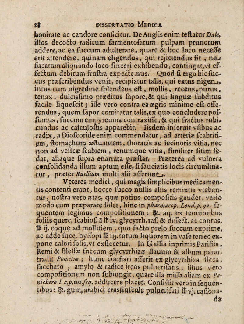 bonitate ae candore conficitur. De Anglisemm teftaturB^^ illos decofto radicum farmentofarum pulpam prunorum addere,ac ea fuccum adulterare, quare & hoc loco neceffe erit attendere, quinam eligendus , qui rejiciendus fit , ne» fucatum aliquando loco fine eri exhibendo, contingat,vt ef- feftum debitum fruftra expeciemus. Quod fi ergo hic fue* cus prxfcribendus venit, recipiatur talis, qui extus niger.*, intus cum nigredine fplendens efi:, mollis, recens,purus, tenax, dulcisfimo proditus fapore,& qui linguae fubditus facile liquefeit; ille vero contra ea aegris minime eft offe¬ rendus, quem fapor comitatur talis,ex quo concludere po£ fumus, fuccum empyreuma contraxiffe,6t qui fra£tus rubi¬ cundus ac caiculofus apparebit. Iisdem infertiit vfibus ac radix, aDiofcorideenim commendatur, ad arteria: fcabriri- em, ftomachum sftuantern, thoracis ac iecinoris vitia,nec non ad veficae fcabiem , renumque vitia, fimiliter fitim £e- dat> aliaque fupra enarrata praeftat. Praeterea ad vulnera c#nfolidanda illum aptum effe,fifauciatis locis circumlina¬ mur , praeter Ruellium multi alii afferunto Veteres medici, qui magis fimplicibus medicamen¬ tis contenti erant, hocce fucco nullis aliis remixtis vteban- tur, nofira vero aetas, quae potius compofitis gaudet , vario modo eum praeparare folet, hinc in pkarmacop. Lond.p.po. fie- quentem legimus compofidonem : f?. aq. ex tenuioribus .foliis querc. fcabiof. a 16 iv. glycyrrh. raf. & difiefid ac contus, !S ij. coque ad mollitiem , quo fa£to prelo fuccum exprime, ac adde fijcc. hyffhpi 16 iij. totum liquorem in vafe terreo ex¬ pone calorifolis,vt exficcetur. In Gallia inprimis Pariiiis, &emi& Blefile fuccum glycyrrhizae flauum & album parari tradit Pometm ,* hunc conflari afferit ex gjycyrrhiza ficca, faccharo ? amylq & radice irqos puluerifatis , illius vero compofidonem non fubiungit, quare ilia miiTa aliam ex Pe- pichcro L c.p%uo.feq. adducere placet. Confiftitveroinfequen- tibus : P/. gurn* arabies crasfiufculc puluerifati i6vj,caflbna-