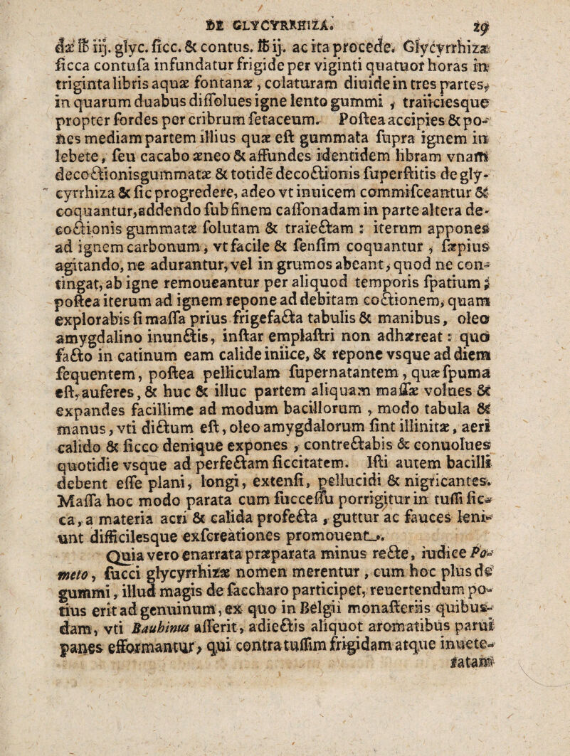 &% 16 iij. glyc. ficc. 6c contus. 16 ij. ac ita procede. Gly cyrrhiz# ficca contufa infundatur frigide per viginti qoatuof horas m triginta libris aquas fontanas, colaturam diuide in tres partes# in quarum duabus diffolues igne lento gummi # t raucies que? propter fordes per cribrum fetaceum. Poftea accipies 8c po*^ nes mediam partem illius quae eft gummata fupra ignem in lebete, feu cacaboaeneo Staffundes identidem libram vnaffi decoftionisgummatas & totide deco£tionis fuperftitis de gly- ~ cyrrhiza 5t fic progredere, adeo vt inuicem commifceantur 61 coquantur,addendo fub finem cafibnadam in parte altera de- coSionis gummata foiutam 6c traie&am s iterum apponet ad ignem carbonum , vt facile & fenfim coquantur , fepius agitando, ne adurantur, vel in grumos abeant* quod ne cen» tingat, ab igne remoneantur per aliquod temporis fpatium i poftea iterum ad ignem repone ad debitam coctionem, quam explorabis fi mafla prius frigefafta tabulis & manibus, ole© amygdalino inungis, inftar emplaftri non adhaereat: quo fafto in catinum eam calide iniice, 6t repone vsque ad diem fequentem, poftea pelliculam fupernatantem, qusefpumai eft, auferes, 8t huc & illuc partem aliquam mafik volues 5c expandes facillime ad modum bacillorum , modo tabula & manus, vti di&um eft, oleo amygdalorum fint illinit#, aeri calido & ficco denique expones , contre&abis & conuolues quotidie vsque ad perfeftam ficcitatem. I-fti autem bacilli debent effe plani, longi, extenfi, pellucidi & nigricantes* Maffa hoc modo parata cum fiiccenu porrigitur in tufii fic^ ca, a materia acri & calida profebta , guttur ac fauces leni* unt difficilesque exfcreationes promonent,*. Quia vero enarrata praeparata minus refte, nidice Po~ mto, fueci glycyrrhte# nomen merentur, cum hoc plus d© gummi, illud magis de faecharo participet, reuertendum po¬ tius erit ad genuinum ,ex quo in Belgii monafteriis quibus¬ dam, vti Baubinta aflferit-, adie&is aliquot aromatibus parui panes efiormantur^ qui contra tuffim frigidam atque inuete^ iatant