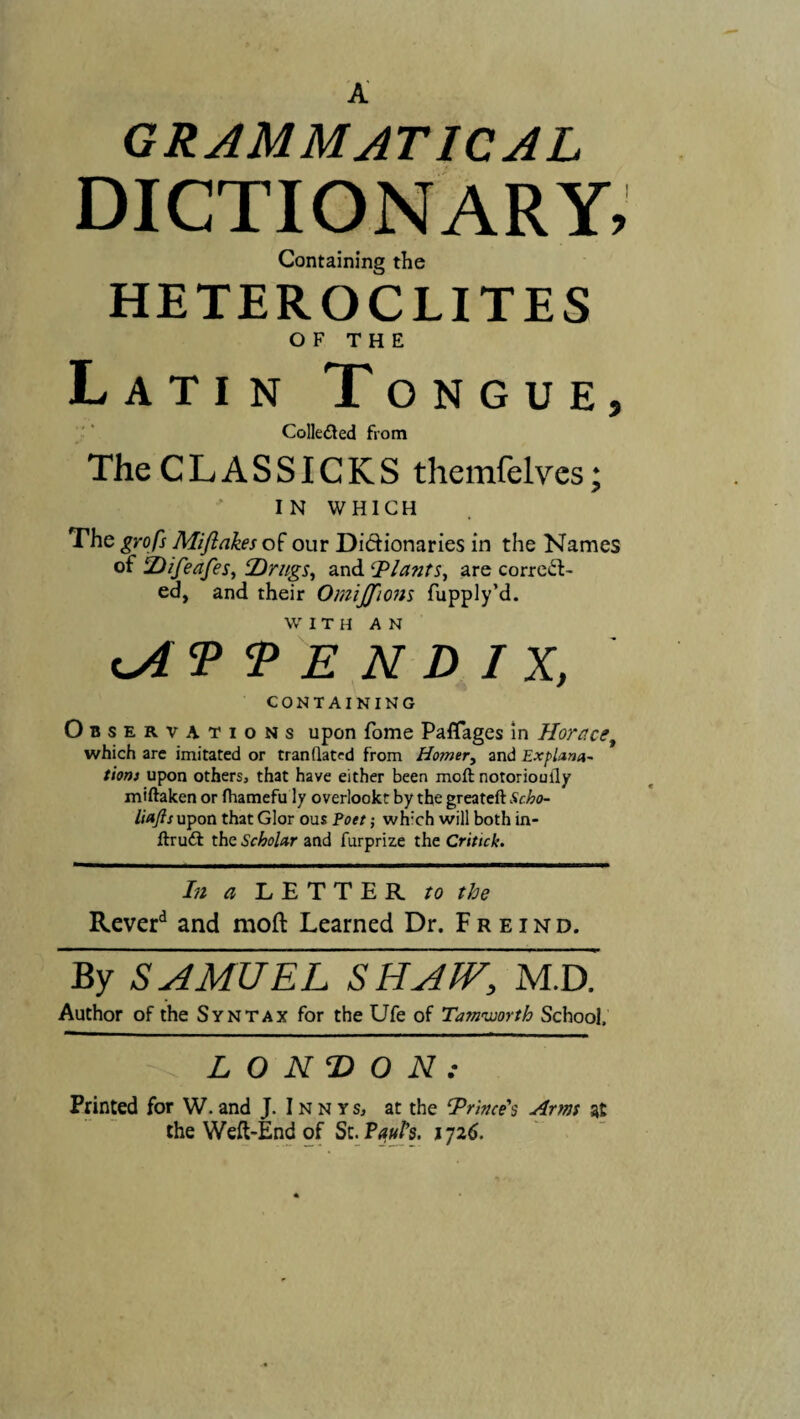 A GRAMMATICAL DICTIONARY, Containing the HETEROCLITES OF THE Latin Tongue, Collected from The CLASSICKS themfelves; IN WHICH The grofs Mijiakes of our Didionaries in the Names of Difeafes, Drugs, and Plants, are correct¬ ed, and their Omijfions fupply’d. WITH AN c APPENDIX, CONTAINING Observations upon fome Paflages in Horace, which are imitated or tranllated from Homer, and Explana¬ tions upon others» that have either been moft notorioudy miftaken or fhamefu ly overtookt by the greateft Scho- liajls upon that Glor ous Pott; wh:ch will both in- ftrudt the Scholar and furprize the Critick. In a LETTER to the Reverd and moft Learned Dr. Freind. By SAMUEL SHAW, M.D. Author of the Syntax for the Ufe of Tamiuorth School, LONDON: Printed for W.and J. Innys, at the ‘Prince's Arms at the Weft-End of Sc. Paul’s, i ji6.