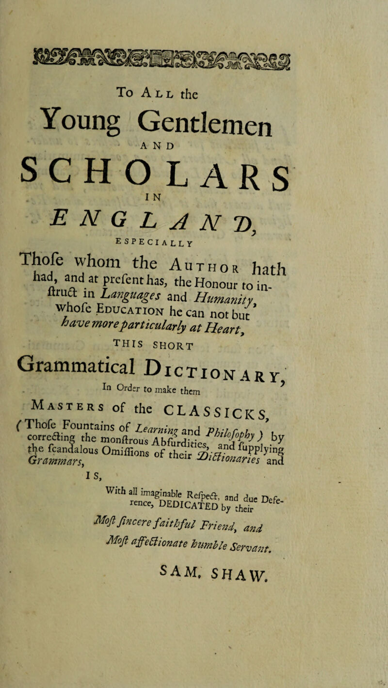 To All the Young Gentlemen AND SCHOLARS I N ENGLAND, especially Thofe whom the Author hath ftmA 3' Prefenthas> the Honour to in- r ™Lan£u4gn and Humanity whofe Education he can not but have more particularly at Heart, this short Grammatical Dictionary In Order to make them * Masters of the CLASSICICS ( Thofe Fountains of Learning nr\A pu%i r \ correfling the monfirous AhfiiVditie/^itT^ \ by the fcandalous Omiflions of thdr iriifr* fupPl.y,nS Grammars, -Dictionaries and IS, With all imaginable Refpea, and due Defe rence, DEDICATED by their *' Moft fincere faithful Friend, and Moft affectionate humble Servant. SAM. SHAW.