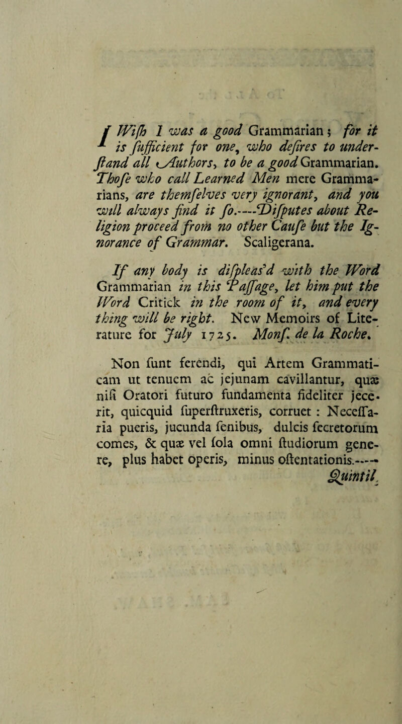 i Wifh 1 was a good Grammarian; for it * is fujficient for one, who defires to under- ft and all ^Author s, to be a good Grammarian. Thofe who call Learned Men mere Gramma¬ rians, are themfelves very ignorant, and you will always find it fo.—Difputes about Re¬ ligion proceed from no other Caufe but the Ig¬ norance of Grammar. Scaligerana. If any body is difpleas'd with the Word Grammarian in this Pajfage, let him put the Word Critick in the room of it, and every thing will be right. New Memoirs of Lite¬ rature for July 1725. Monf de la Roche. Non funt ferendi, qui Artem Grammati¬ cam ut tenuem ac jejunam cavillantur, qua: nifi Oratori futuro fundamenta fideliter jece¬ rit, quicquid fuperftruxeris, corruet : Necefia- ria pueris, jucunda fenibus, dulcis fecretorum comes, & qux vel fola omni ftudiorum gene¬ re, plus habet operis, minus oftentationis.—- Quintii