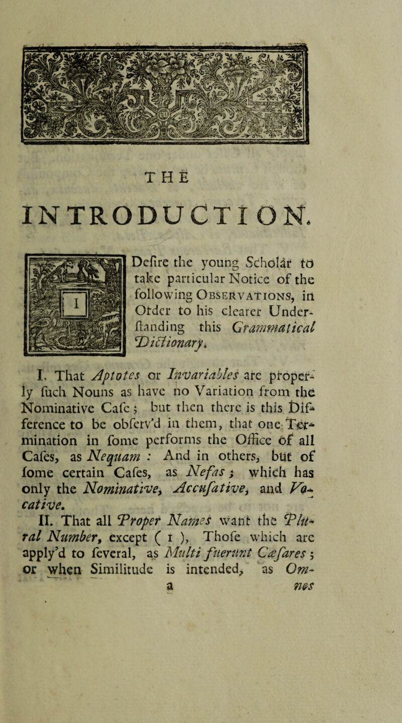THE INTRODUCTION. Defire the young Scholar to take particular Notice of the following Observations, in Otdcr to his clearer Under- Handing this Grammatical Dictionary > I. That Aptotcs or Invariables are proper¬ ly fuch Nouns as have no Variation from the Nominative Cafe; but then there is this £)ife ference to be obferv’d in them, that one Ter¬ mination in fome performs the Office of all Cafes, as Nequam : And in others, blit of fome certain Cafes, as Nefas; which has only the Nominative, Accufative, and Vo¬ cative. II. That all Droper Names want the Tlti* ral Number, except ( i ), Thofe which arc apply’d to feveral, as Multi fuerunt Cee fares ; or when Similitude is intended, as Qm- a nes