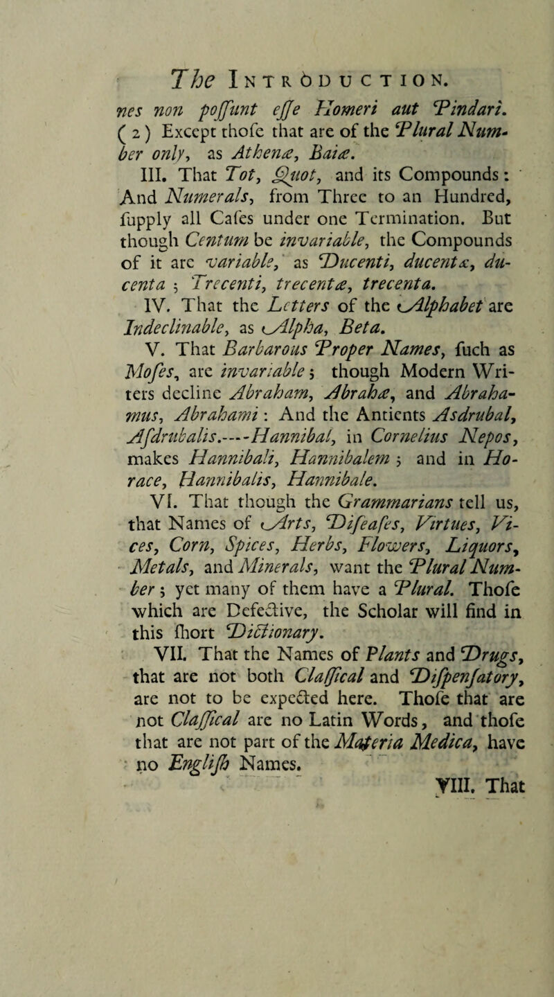 nes non pojjunt ejje Homeri aut ¥ indar i. ( 2) Except thofe that are of the Blural Num¬ ber only, as Athena, Bata. III. That Tot, Quot, and its Compounds: And Numerals, from Three to an Hundred, fupply all Cafes under one Termination. But though Centum be invariable, the Compounds of it arc variable, as Ducenti, ducenta, 5 Trecenti, trecenta, trecenta. IV. That the Letters of the ^Alphabet are Indeclinable, as *Mlpha, Beta. V. That Barbarous Troper Names, fuch as Mofes, are invariable 5 though Modern Wri¬ ters decline Abraham, Abraha, and Abraha- mus, Abrahami : And the Antients Asdrubal, Afdrub alis.—Hannibal, in Cornelius Nepos, makes Hannibali, Hannibalem and in Ho- 7720% Hannibalis, Hannibale. VI. That though the Grammarians tell us, that Names of tVlrts, Difeafes, Virtues, Vi¬ ces, Corn, Spices, Herbs, Flowers, Liquors, Metals, and Minerals, want the Tlural Num¬ ber ; yet many of them have a Flural. Thofe which are Defective, the Scholar will find in this fhort Dibiionary. VII. That the Names of Plants and Drugs, that are not both Clafflcal and Difpenjatory, are not to be expected here. Thofe that are not ClaJJical are no Latin Words, and thofe that are not part of the Materia Medica, have no Englijh Names.