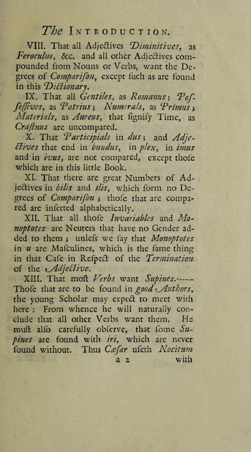 VIII. That all Adjedives cDiminitives, as Feroculus, &c. and all other Adjedives com¬ pounded from Nouns or Verbs, want the De¬ grees of Comparifon, except fuch as are found in this ‘Dictionary. IX. That all Gentiles, as Romanus; Vcf- fe/Jives, as Tatrius ; Numerals, as Trimus , Materials, as Aureus, that figniry Time, as Craftnus are uncompared. X. That T articipials in dus 5 and Adje¬ ctives that end in bundus, in plex, in /Vw/j and in /mr, are not compared, except thofe which are in this little Book. XI. That there are great Numbers of Ad¬ jectives in bihs and ilis, which form no De¬ grees of Comparifon j thofe that are compa¬ red are inferted alphabetically. XII. That all thofe Invariables and Mo- noptotes are Neuters that have no Gender ad¬ ded to them j unlefs we fay that Monoptotes in u are Mafculines, which is the fame thing in that Cafe in Refped of the Termination of the i_AdjeClive. XIII. That molt Verbs want Supines.. Thofe that are to be found in good iMuthors, the young Scholar may exped to meet with here : From whence he will naturally con¬ clude that all other Verbs want them. He muft alfo carefully obferve, that fome Su¬ pines are found with iriy which are never found without. Thus Crefar ufeth Nocitum a z with