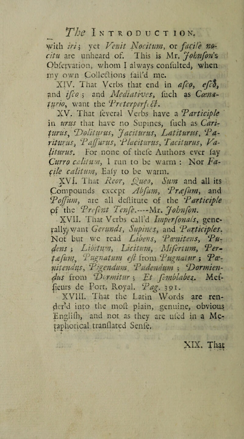 with iri $ yet Venit Nocitum, ox: fac He no¬ citu are unheard of. This is Mr. Johnforis Obfcrvation, whom I always confultcd, when my own Collections tail’d me. XIV. That Verbs that end in afeo, efd, and ifeo j and Mediatwes, fuch as Coena- tiirio, want the Preterperf V. XV. That feveral Verbs have a Participle in urns that have no Supines, fuch as Cari- turus, *Dolityrus, Jaciturus, Latiturus, r iturus, Pa (fur us, Placiturus, Taciturus, CV liturus. For none of thefe Authors ever fay 'Curro calitum, 1 run to be warm : Nor Fa¬ cile calitum, Ealy to be warm. XVi. That £(ueo, Sum and all its Compounds except Abfum, Prcefum-, and Poffunij arc all dehitute of the Participle pf the Prefent Tenfe.—Mr. Johnfon. XVII. That Verbs call'd Imperfonals, gene¬ rally want Gerunds, Supines, and Participles, Not but we read Libens, Poenitens, Pu¬ dens 5 Libitum, Licitum, Mi fertum, Wr- t£fum7 Pugnatum eft from Pugnatur ; Pce- rn tend us, Pigendum, Pudendum ; (Dormien- fiis from :Dormitur $ Et femblabes,. Met- fjeurs de Port. Royal. 391. XVIII. That the Latin Words are ren¬ der d into the molt plain, genuine, obvious Englifh, and not as they are ul'ed in a Me¬ taphorical mandated Senfe.