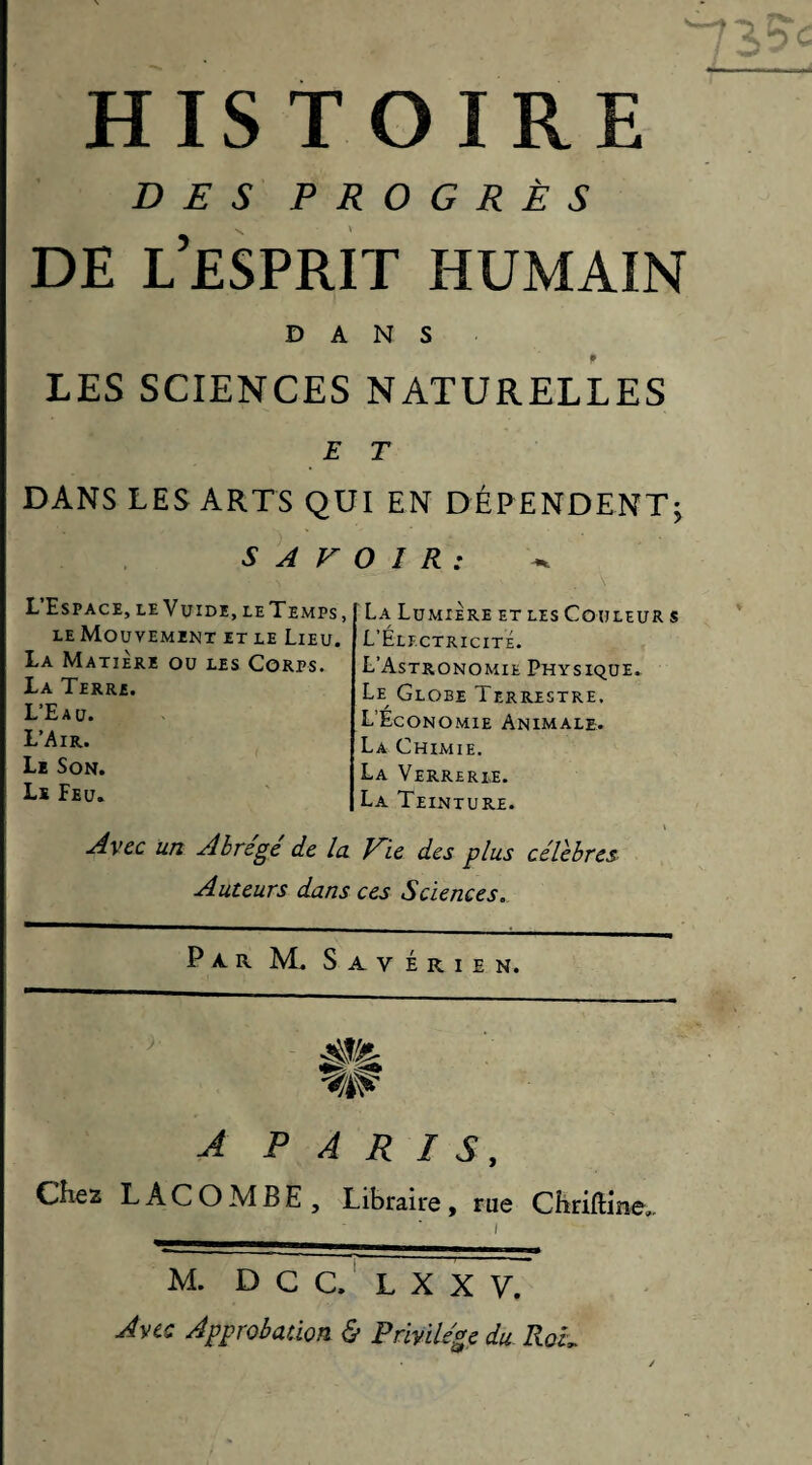DES PROGRÈS DE l’esprit humain DANS LES SCIENCES NATURELLES E T DANS LES ARTS QUI EN DÉPENDENT; SAVOIR: L’Espace, le Vuide, le Temps, LE Mouvement et le Lieu. La Matière ou les Corps. La Terre. L’Eau. L’Air. Le Son. Le Feu. La Lumière et les Couleur s L’Electricité. L’Astronomie Physique. Le^ Globe Terrestre. L’Économie Animale. La Chimie. La Verrerie. La Teinture. Avec un Abrégé de la Vie des plus célébrés Auteurs dans ces Sciences. Par M. s a V é r I e n. A PARIS, Chez L A C O M B E , Libraire, rue Cbriftine.. M. D C C. ' L X X V. Avec Approbation & Privilège du Rou