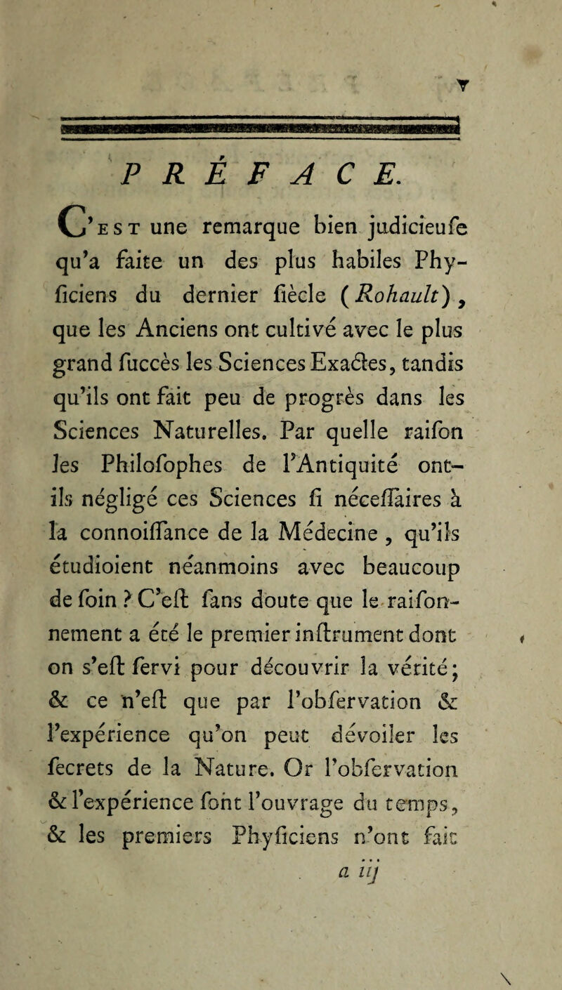 PREFACE. C’est une remarque bien jadicîeufe qu’a faite un des plus habiles Phy- ficiens du dernier fiècle {Rohault) ^ que les Anciens ont cultivé avec le plus grand fuccès les Sciences Exadles, tandis qu’ils ont fait peu de progrès dans les Sciences Naturelles. Par quelle raifon les Philofophes de l’Antiquité ont- ils négligé ces Sciences fi nécefîàires à la connoifTance de la Médecine , qu’ils étudioient néanmoins avec beaucoup de foin ? C’efl fans doute que le-raifon- nement a été le premier inftrumenc dont on s’eft fervi pour découvrir la vérité; & ce n’efî: que par Pobfervation & l’expérience qu’on peut dévoiler les fecrets de la Nature. Or robfervation & l’expérience font l’ouvrage du temps, & les premiers Pbyficiens n’ont fait a i ij \