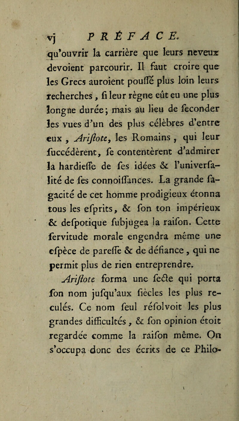 vj PRÉFACE. qu’ouvrir la carrière que leurs neveux dévoient parcourir. Il faut croire que les Grecs auroient poufle plus loin leurs recherches, fi leur règne eût eu une plus îongae durée*, mais au lieu de féconder îes vues d^un des plus célèbres d’entre eux , ArifioU, les Romains , qui leur fuccédèrent, fe contentèrent d’admirer la hardiefie de fes idées & l’univerfa- Üté de fes connoifiances. La grande fa- gacité de cet homme prodigieux étonna tous les efprits, & fon ton impérieux & dcfpotique fubjugea la raifon. Cette fervitude morale engendra même une efpèce de p a relie & de défiance, qui ne permit plus de rien entreprendre. Arlflou forma une fede qui porta fbn nom jufqu’aux fiècles les plus re¬ culés. Ce nom feul réfolvoit les plus grandes difficultés , & fon opinion étoit regardée comme la raifon même. On s’occupa donc des écrits de ce Philo-