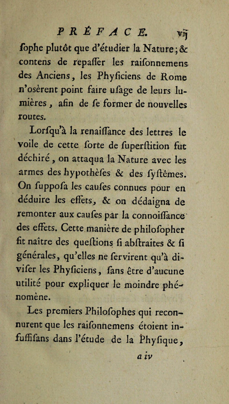 fophe plutôt que d’étudier la Nâture;& contens de repalîèr les raifonnemens des Anciens, les Phyficiens de Rome n’osèrent point faire ufage de leurs lu¬ mières , afin de fe former de nouvelles routes. Lorfqu’à la renailTance des lettres le voile de cette forte de fuperflition fut déchiré, on attaqua la Nature avec les armes des hypothèfes & des fyflêmes. On fuppofa les caufes connues pour en déduire les effets, & on dédaigna de remonter aux caufes par la connoiflànce' des effets. Cette manière de philofopher fit naître des queflions fi abflraites & fi générales, qu’elles ne fervirent qu’à di- vifer les Phyficiens, fans être d’aucune utilité pour expliquer le moindre phé-' nomène. Les premiers Philofophes qui recon¬ nurent que les raifonnemens étoient in- fufîifans dans l’étude de la Phyfique, a IV