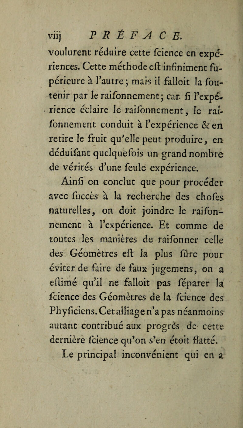 voulurent réduire cette fcience en expé¬ riences. Cette méthode eft infiniment fu- périeure à l’autre ; mais il falloir la fou- tenir par le raifonnement; car fi l’expé- / rience éclaire le raifonnement, le rar- fonnement conduit à l’expérience & en retire le fruit qu'celle peut produire, en déduifant quelquefois un grand nombre de vérités d’une feule expérience. Ainfi on conclut que pour procéder avec fuccès à la recherche des chofes naturelles, on doit joindre le raifon- nemeht à l’expérience. Et comme de toutes les manières de raifonner celle des Géomètres efl la plus fûre pour éviter de faire de faux jugemens, on a efiimé qu’il ne falloir pas féparer la fcience des Géomètres de la fcience des Phyficiens. Cet alliage n’a pas néanmoins autant contribué aux progrès de cette dernière fcience qu’on s’en étoit flatté. Le principal inconvénient qui en a