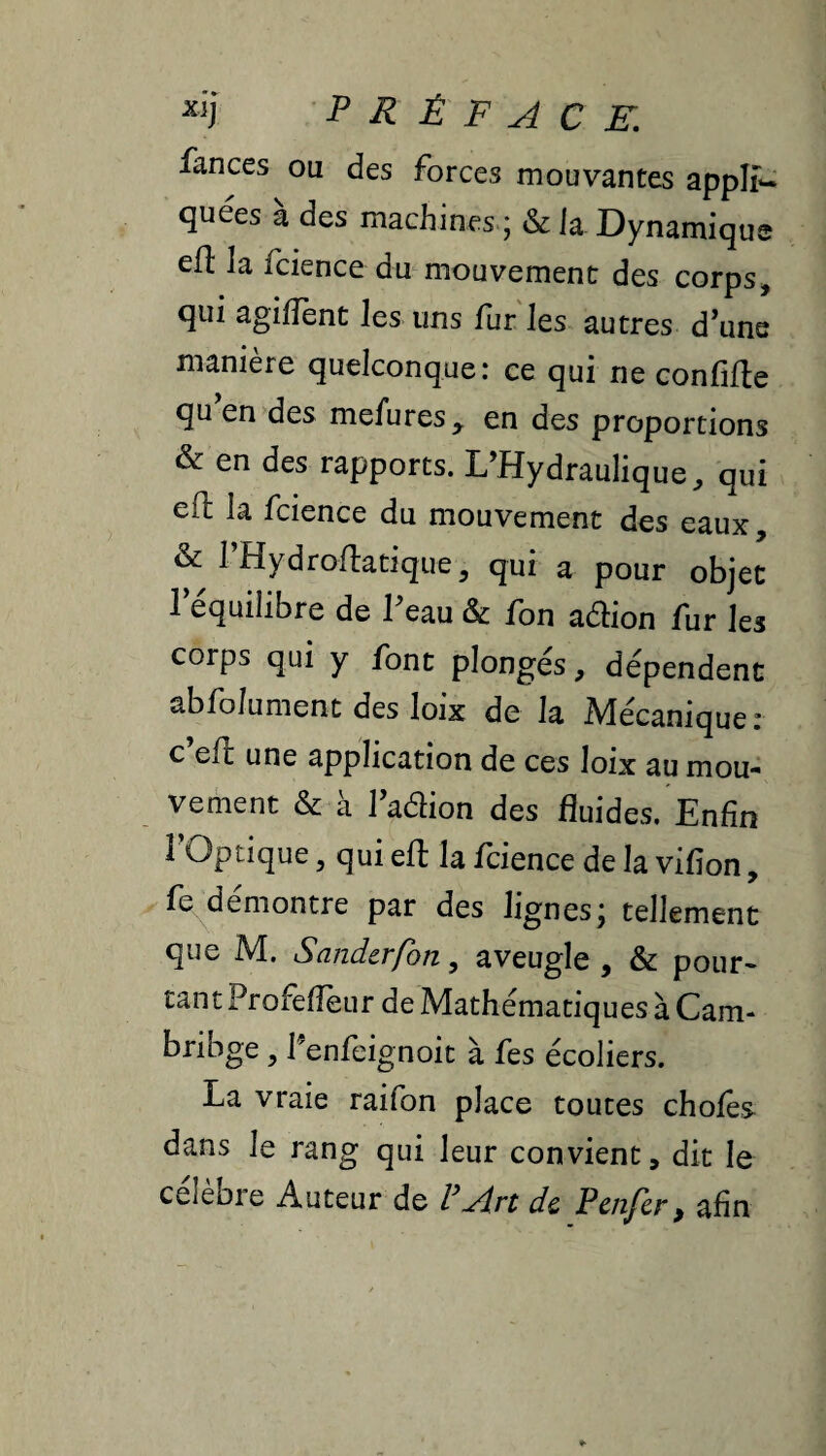 fances ou des forces mouvantes appli¬ quées a des machines ; & la Dynamique cH la fcience du mouvement des corps^ qui agilîènt les uns fur les autres d’une manière quelconque: ce qui ne confifte qu en des mefures, en des proportions & en des rapports. L’Hydraulique, qui eft la fcience du mouvement des eaux, & l’Hydroflatique, qui a pour objet 1 équilibré de 1 eau & fbn aébon fur les corps qui y font plongés, dépendent abfolument des loix de la Mécanique: c’efl une application de ces loix au mou¬ vement & à l’adion des fluides. Enfin 1 Optique 5 qui efl; la fcience de la vifion, fe démontre par des lignes; tellement que M. Sandcrfon, aveugle , & pour¬ tant Profefièur de Mathématiques à Cam- bribge , l'enfeignoit à fes écoliers. La vraie raifon place toutes choies dans le rang qui leur convient, dit le célébré Auteur de VArt de Penfer^ afin