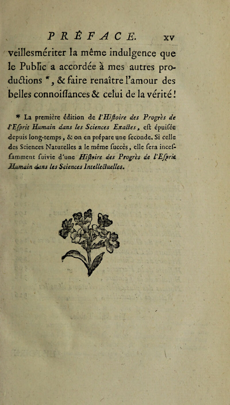 veillesmériter la même indulgeace que le Public a accordée à mes autres pro- duélions & faire renaître Tamoiir des belles connoiiïances & celui de la vérité l * La première édition de l’Hifioire des Progrès de l'Efprit Humain dans Us Sciences Exactes, eft épuifée <lepuis long-temps, & on en prépare une fécondé. Si celle 4es Sciences Naturelles a le même fuccès, elle fera incef’ famment fuivic d'une Hifi»ire des Progrès de l’Efprk Humain dans Us Sciences IntelUBuelUs,