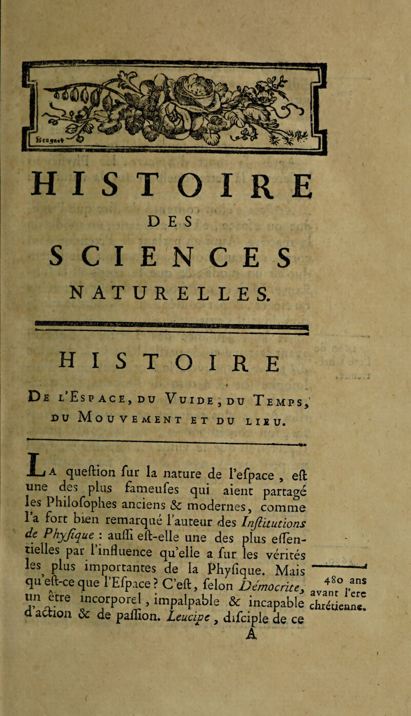 NATURELLES. histoire De l’Espace, du Vuide,du Temps; DU Mouvement et du lieu. L A queftion fur la nature de l’efpace , eft une des plus fàmeufes qui aient partagé les Pliilofophes anciens & modernes, comme 1 a fort bien remarque 1 auteur des Injlitutions de Phyfique: auffi eft-elle une des plus elfen- tielles par l’influence quelle a fur les vérités les^ plus importantes de la Phyfique. Mais queft-ceque l’Efpace ? C’eft, félon Democrite, un etre incorporel, impalpable & incapable d action & de paflion. Leucipc , difciple de ce A 480 ans avant l’erc chrétienne.