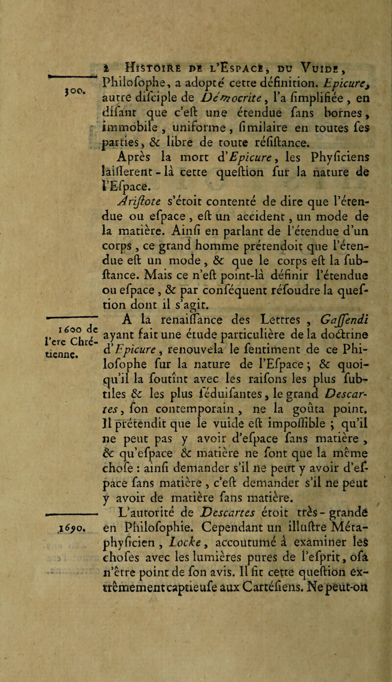 }OP. îéoo de l’cre Chré¬ tienne. i HtSTOIÏlÊ M l’Espacë, du Vuidë, Philofophe, a adopte cette définition. Epicure, autre difciple de Démocrite ^ Ta fimplifiée , en difanr que c’eft une étendue fans bornes, immobile , uniforme, fimilaire en toutes fes parties, & libre de toute réfiftance. Après la mort à'Epicure, les Phyficiens laifierent - là cette queftion fur la nature de PEfpace. Àrifiote s’étoit contenté de dire que l’éten¬ due ou efpace , eft un accident, un mode de la matière. Ainfi en parlant de l’étendue d’un corps , ce grand homme prétendoit que l’éten¬ due eft un mode, &: que le corps eft la fub- ftance. Mais ce n’eft point-là définir l’étendue ou efpace , & par conféquent réfoudre la quef¬ tion dont il s’agit. A la renaiflance des Lettres , Gajfendi ayant fait une étude particulière de la doeftrine à'Epicure, renouvela le fentiment de ce Phi- lofophe fur la nature de l’Efpace \ & quoi¬ qu’il la foLitînt avec les raifons les plus fub- tiles & les plus léduifantes, le grand Descar- tes, fon contemporain , ne la goûta point, îl prétendit que le vuide eft impolîible ; qu’il ne peut pas y avoir d’efpace fans matière , & qu’efpace & matière ne font que la meme choie : ainfi demander s’il ne peut y avoir d’ef¬ pace fans matière , c’eft demander s’il ne peut y avoir de matière fans matière. L’autorité de Descanes étoit très - grande en Philofophie. Cependant un illuftre Méta- phyficien , Locke, accoutumé à examiner le§ chofes avec les lumières pures de l’efprit, ofà n’être point de fon avis. Il fit cette queftion ex- trèmementcaptieufe aux Cartéfieiis. Nepéùt-on