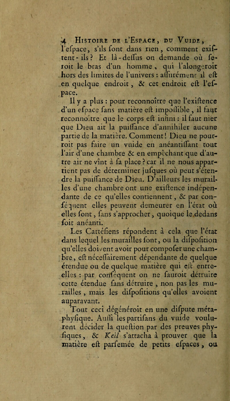 refpace, s’ils font dans rien, comment exis¬ tent-ils? Et là-deflus on demande où fe- roit le bras d’un homme , qui l’along-eroic hors des limites de l’univers ; aÂTurémenr il eft en quelque endroit, & cet endroit eft l’ef- pace. Il y a plus : pour reconnoître que l’exiftence d’un efpace fans matière eft impodible , il faijc reconnoître que le corps eft inhni ; il faut nier que Dieu ait la puiirance d’annihiler aucune partie de la matière. Comment ! Dieu ne pour- roit pas faire un vuide en anéantillant tout l’air d’une chambre &c en empêchant que d’au¬ tre air ne vînt à fa place ? car il ne nous appar¬ tient pas de déterminer jufques où peut s’éten¬ dre la puifTance de Dieu. D’ailleurs les murail¬ les d’une chambre ont une exiftence indépen¬ dante de ce qu’elles contiennent, & par con- féqiient elles peuvent demeurer en l’état où elles font, fans s’approcher, quoique le.dedans foit anéanti. Les Cartéftens répondent à cela que l’état dans lequel les murailles font, ou la difpofition qu’elles doivent avoir pour compofer une cham¬ bre, eft nécelTairement dépendante de quelque étendue ou de quelque matière qui eft entre- elies ; par coriféqiient on ne fauroit détruire cette étendue fans détruire , non pas les mu¬ railles , mais les difpofttions qu’elles avoient auparavant. Tout ceci dégénéroit en une difpute méta- phyfique. Aiiiîi lespartifans du vuide voulu¬ rent décider la queftion par des preuves phy- liques, de Kell s’attacha à prouver que la matière eft parfemée de petits efpaces, ou