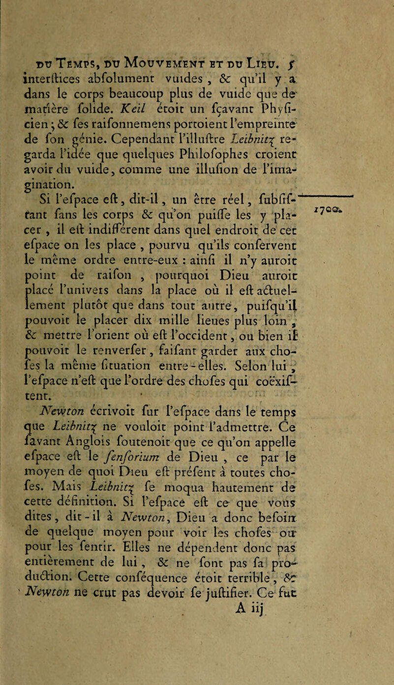 interitices abfoîument vuides , 6c qu’il y a dans le corps beaucoup plus de vuide que de matière folide. Keil écoic un fçavanc Phyfi- cien ^ 6c fes raifonnemens portoient l’empreinte de fon génie. Cependant l’illuftre Leibnit:( re¬ garda l’idée que quelques Philofophes croient avoir du vuide, comme une illubon de l’ima¬ gination. Si l’efpace eft, dit-il, un être réel, fubfif-' tant fans les corps & qu’on puiOTe les y pla¬ cer , il elt indiffèrent dans quel endroit de cet efpace on les place , pourvu qu’ils confervent le même ordre entre-eux : ainfi il n’y auroit point de raifon , pourquoi Dieu auroit Ïtlacé l’univers dans la place où il eft aéluel- ement plutôt que dans tout autre, puifqu’il pouvoir le placer dix mille lieues plus loin , & mettre l’orient où eft l’occident, ou bien i£ pouvoir le renverfer, faifant garder aux cho- fes la même f tuation entre-elles. Selon lui , l’efpace n’eft que l’ordre des chofes qui coëxif- tent. Newton écrivoît fur l’efpace dans le temps ?pie Leibniti ne vouloir point l’admettre. Ce avant Anglois foutenoit que ce qu’on appelle efpace eft le fenforium de Dieu , ce par le moyen de quoi Dieu eft préfent à toutes cho¬ fes. Mais Leibnit:^ fe moqua hautement de cette définition. Si l’efpace eft ce que vous dites , dit - il à Newton, Dieu a donc befoin de quelque moyen pour voir les chofes ou* pour les fentir. Elles ne dépendent donc pas entièrement de lui, & ne font pas fa pro- duétion. Cette conféquence étoit terrible, 6c: ' Newton ne crut pas devoir fe juftifier. Ce fut A iij