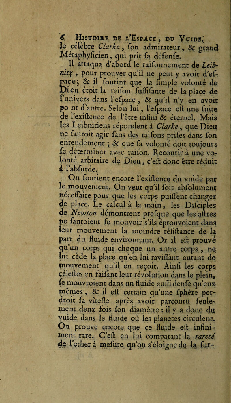 le célèbre Clarke^ fon admirateur, & grand * Métaphyficien, qui prit fa défenfe. j 11 attaqua d’abord le raifonnement de Lcib- > pour prouver qu’il ne psut y avoir d’elr pacej & il foutint que la nmple volonté de Dieu étoit la raifon fuffifante de la place de I univers dans l’efpace, & qu’il n’y en avoit po nt d’autre. Selon lui, l’efpace eft une fuite de l’exiftence de l’être infini & éternel. Mais les Leibnitiens répondent à Clarke, que Dieu ne fauroit agir fans des raifons prifes dans fon entendement j & que fa volonté doit toujours fe déterminer avec raifon. Recourir à une vo- ' lonte arbitaire de Dieu, ç’eft donc être réduit à l’abfurde. On foutient encore l’exiftence du vuide par ‘ le mouvement. On veut qu’il foit abfolument jiecefTaire pour que les corps puiffent changer de place. Le calcul à la main, les Difciples de Newton démontrent prefque que les ^ftres pe fauroient fe mouvoir s’ils éproiivoient dans leur mouvement la moindre réfiftance de la part du fluide environnant. Or il eft prouvé qu’un corps qui choque un autre corps , ne lui cède la place qu’en lui raviflànt autant de niouvement qu’il en reçoit. Ain fl les corps, çéleftes en faifant leur révolution dans le plein, fe mouvroienc dans un fluide aullidenfe qu’eux niemes , & il eft certain qu’une fphère per- dtoit fa vîtefîe après avoir parcouru feule* ment deux fois fon diamètre : il y a donc du vuide dans le fluide où les planètes circulent. On prouve encore que ce fluide eft infini¬ ment rare. C’eft en lui comparant la rareté de le cher à mefure qu’pu s’éloigne de 4 fur-