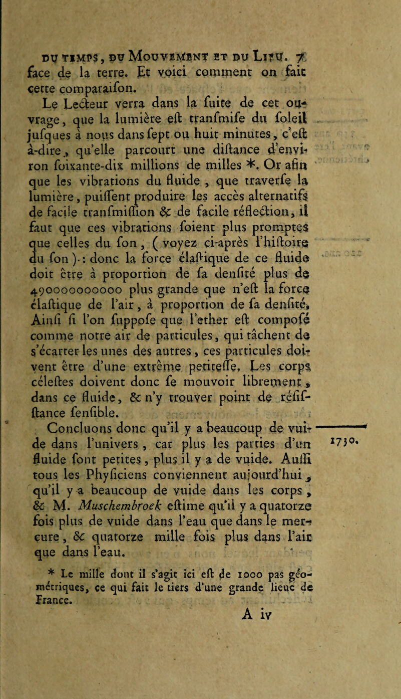 face de la terre. ]Et ypici comment on faic cette comparaifon. Le Lecteur verra dans la fuite de cet oUf vrage, que la lumière eft tranfmife du foleil jufques à noirs dansfept ou huit minutes, c’eft à-dire., quelle parcourt une diftance d’envh ron foixante-dix millions de milles ’l'. Or afin que les vibrations du fluide , que traverfe la lumière, puifTent produire les accès alternatifs de Facile tranfmiffion & de facile réfleètion, il faut que ces vibrations foient plus promptes que celles du fon, ( voyez ci-après l’hiftoire du fou)-: donc la force élafiique de ce fiuido doit être à proportion de fa deufité plus dp 490000000000 plus grande que n’eft la force? claftique de l’air, à proportion de fa denfité, Ainfi fi l’on fuppofe que l’ether eft compofé comme notre air de particules, qui tâchent de s’écarter les unes des autres, ces particules doi¬ vent être d’une extrême petitefTe, L^s corps céleftes doivent donc fe mouvoir librement » dans ce fluide, & n’y trouver point de réfif- ftance fenfible. Concluons donc qu’il y a beaucoup de vui- de dans l’univers , car plus les parties d’un fluide font petites , plus il y a de vuide. Aulïi tous les Phyfîciens conviennent aujourd’hui ^ qu’il y a beaucoup de vuide dans les corps , êc M. Muschembroek eftime qu il y a quatorze fois plus de vuide dans l’eau que dans le mer-? cure, ôc quatorze mille fois plus dans l’aie que dans l’eau. * Le mille dont il s’agit ici eft de 1000 pas géo¬ métriques, ce qui faic le tiers d’une grande lieue de france. A iv > 1750.
