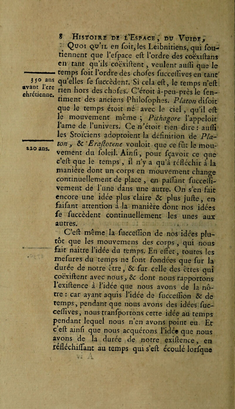Quoi qu’il en foir,les Leibnitiens, qui fou- tiennent que l’efpace eft l’ordre des cocxiftans en tant qu’ils coëxiftent, veulent auffi que le temps Toit 1 ordre des choies fuccelîives en tant J50 ans qu’elles fe fiiccèdenr. Si cela eft, le temps n’eft chrétienne! chofes. Céroit à-peu-près le fen- ' timenc des anciens Philofophes. Platon difoic que le temps étoit né avec le ciel, qu’il eft le mouvement même ; Pithagore l’appeloit l’ame de l’univers. Ce n^'étoit rien dire : auflî les Stoïciens adoptoient la définition de Pla- lioans ^ ^ 'Erajlotene vouloir que ce fut le mou¬ vement du foleil. Ainfi, pour fçavoir ce que c’eft que le temps , il n’y a qu’à réftéchir à la manière dont un corps en mouvement change continuellement de place , en paiTanr fucceftî- vement de rimé dans une autre. On s’en fait encore une idée plus claire &: plus jufte, en fai faut attention à la manière dont nos idées fe fuccèdent continuellement les unes aux autres. ... ^ C’eft même la fucceftîon de nos idées plu¬ tôt que les mouvemens des corps , qui nous fait naître l’idée du temps. En eftét, toutes les mefures du temps ne font fondées que fur la durée de notre être, & fur celle des êtres qui coëxiftenr avec no'us^ &: dont nous rapportons l’exiftence à l’idée que nous avons de la nô¬ tre : car ayant aquis l’idée de fucceifion & de temps, pendant que nous avons des idées fuc- ceftives, nous tranfportons cette idée au temps pendant lequel nous n’en avons point eu. Et c eft ainfi que nous acquérons l’idée que nous ayons de la durée de notre exiftence, en réfléchiftanc au temps qui s’eft écoulé lorfque