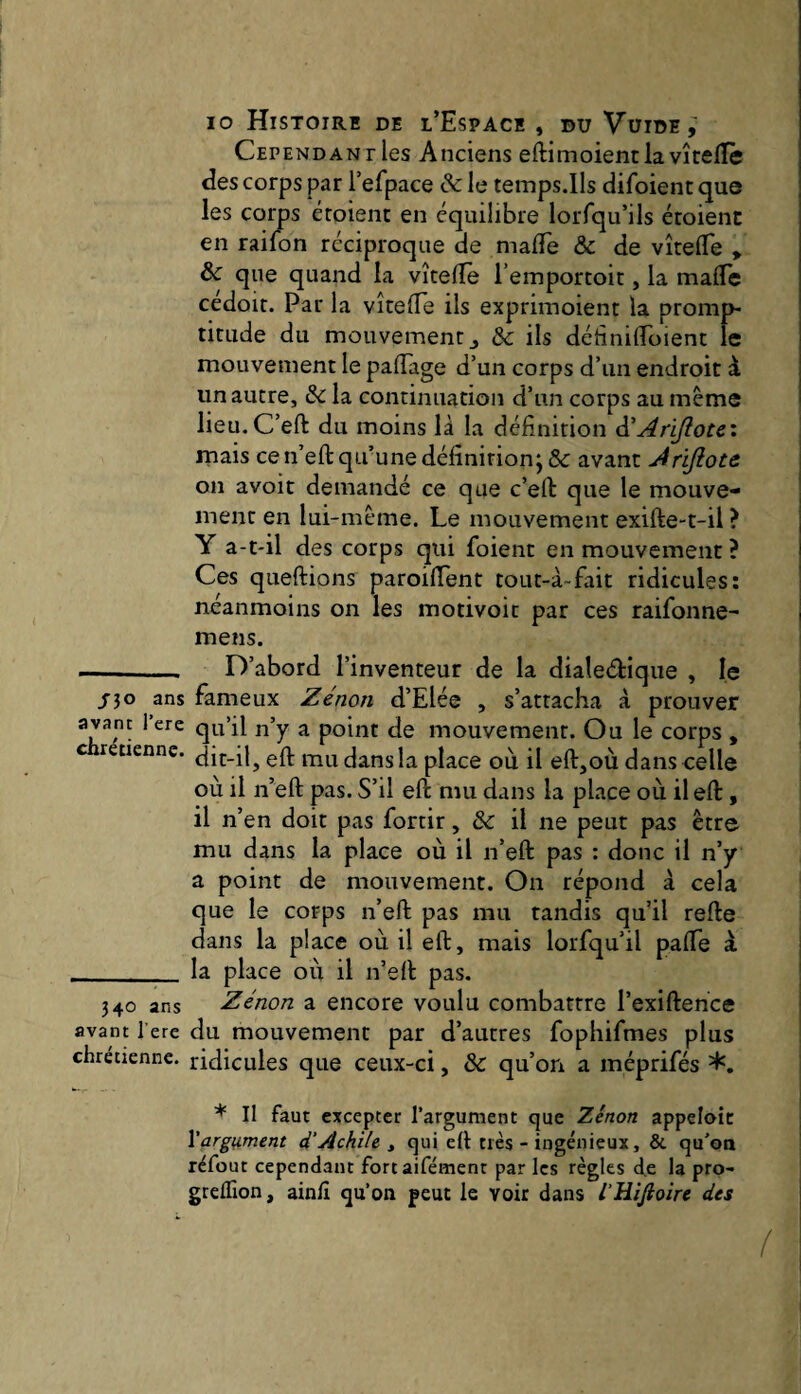 Cependant les Anciens efti m oient la vîcelTè des corps par l’efpace & le temps.Ils difoient que les corps étoîent en équilibre loiTqu’ils étoient en railon réciproque de malTe & de vîtefle » & que quand la vîcellè i’emportoir, la malTe cedoit. Par la vîtelTe ils exprimoient la promp¬ titude du mouvement J & ils détinilToient le mouvement le palTage d’un corps d’un endroit à un autre, & la continuation d’un corps au même lieu.C’eft du moins là la définition à'Arijîote'. mais ce n’eft qu’une définition; & avant Àrifiote on avoit demandé ce que c’eft que le mouve¬ ment en lui-même. Le mouvement exifte-t-il ? Y a-t-il des corps qui foient en mouvement ? Ces queftions paroifient tout-à~fait ridicules: neanmoins on les motivoic par ces raifonne- mens. -- D’abord l’inventeur de la dialedique , le /30 ans fameux Zenon d’Elée , s’attacha à prouver avant 1 ere qu’il n’y a point de mouvement. Ou le corps , retienne, çft mu dans la place où il efl:,où dans celle où il n’eft pas. S’il eft mu dans la place où il eft, il n’en doit pas fortir, il ne peut pas être mu dans la place où il ii’eft pas ; donc il n’y a point de mouvement. On répond à cela que le corps n’eft pas mu tandis qu’il refte dans la place où il eft, mais lorfqu’il pafle à _la place où il n’eft pas. 340 ans Zenon a encore voulu combattre l’exiftence avant l’ere du mouvement par d’autres fophifmes plus chrétienne, ridicules que ceux-ci, & qu’on a méprifés * Il faut excepter l’argument que Zenon appeloic \arg\Lment d’Âchile ^ qui eft très - ingénieux, & qu’on réfout cependant fortaifément par les règles d.e la pro- grelTion, ainlî qu’on peut le voir dans l’Hifioire des