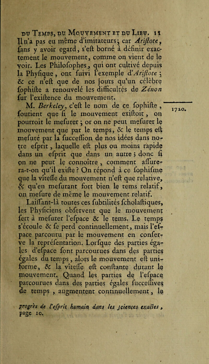 llp’a pas eu même d’imitateurs j car Arijlote, fans y avoir egard, s’eft borné à définir e)^ac- tement le mouvement, comme on vient de le voir. Les Philofophes j qui ont cultivé depuis la Phyfique, ont fuivi l’exemple à!AriJiote j & ce n’eft que de nos jours qu’un célèbre fophifte a renouvelé les difficultés de Zénon fur l’exiftence du mouvement. M. Berkeley^ c’eft le nom de ce fophifte , ' foutient que fi le mouvement exiftoit, on pourroit le mefurer j or on ne peut mefurer le mouvement que par le temps, & le temps eft mefuré par la fucceffion de nos idées dans no¬ tre efprit, laquelle eft plus pu moins rapide dans un efprit que dans un autre j donc fi on ne peut le connoître , comment afture- ra-t-on qu’il exifte ? On répond à ce fophifme que la vîtefte du mouvement n’eft que relative, ^ qu’en mefurant fort bien le tems relatif, on mefure de même le mouvement relatif. Laiftant-là toutes ces fubtilités fcholaftiques, les Phyficiens obfervent que le mouvement fert à mefurer l’efpace & le tems. Le temps s’écoule & fe perd continuellement, mais l’ef¬ pace parcouru par le mouvement en confer-r ve la repréfentation. Lorfque des parties éga¬ les d’efpace font parcourues dans des parties égales du temps, alors le mouvement eft uni-r forme, & la vîteffe eft co-nftante durant le mouvement. Quand les parties de l’efpacq parcourues dans des parties égales fucceftîves de temps , augmentent continuellement, le 17x0. progrès de 1‘efprit humain dans les jciençes exalîes , page 10.