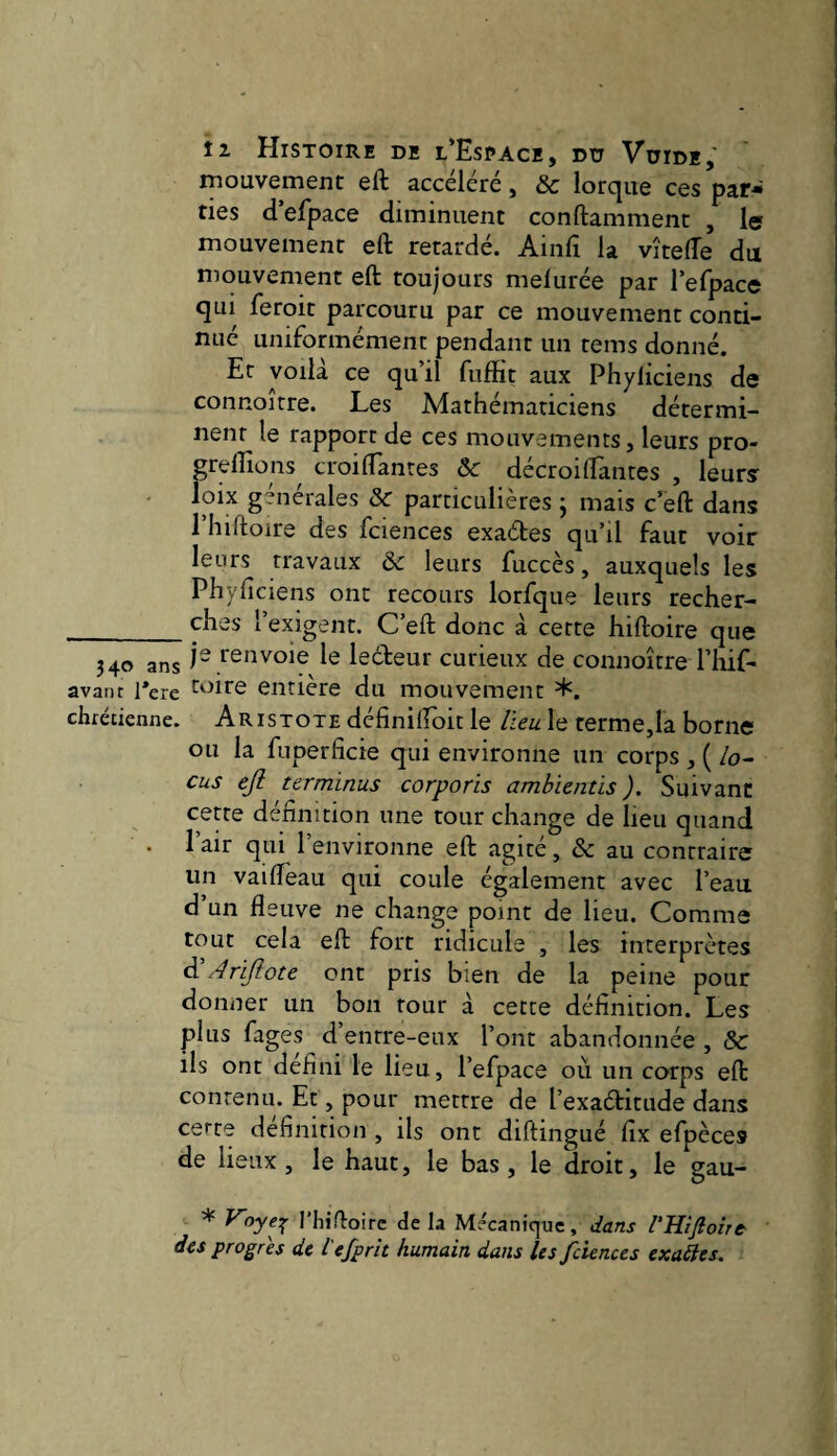 mouvement eft accéléré, & lorque ces par¬ ties d’efpace diminuent conftamment , le mouvement eft retardé. Ainfi la vîtefte du niouvement eft toujours melurée par l’efpace qui feroit parcouru par ce mouvement conti¬ nué uniformément pendant un tems donné. Et voilà ce qu’il fiiffit aux Phyliciens de connoitre. Les Mathématiciens détermi¬ nent le rapport de ces mouvements, leurs pro- greftions^ croiftanres ôc décroiHantes , leurs^ loix générales &c particulières ; mais c’eft dans riiiftoire des fciences exaétes qu’il faut voir leurs travaux & leurs fuccès, auxquels les Phyficiens ont recours lorfque leurs recher- __^î^ûs l’exigent. C’eft donc à cette hiftoire que 340 ans 1“ l'e'^voie le lecteur curieux de connoitre l’iiif- avant Tere entière du mouvement chrédenne. Aristote définiftdit le lieu le termeja borne ou la fuperficie qui environne un corps , ( /o- cus ejl terminus corporis ambientis ). Suivant cette définition une tour change de lieu quand . 1 air qui 1 environne eft agite, & au contraire un vaifteau qui coule également avec l’eau, d’un fleuve ne change point de lieu. Comme tout cela eft fort ridicule , les interprètes ^Arijlote ont pris bien de la peine pour donner un bon tour à cette définition. Les plus fages d’ entre-eux l’ont abandonnée , & ils ont defini le lieu, l’efpace où un corps eft contenu. Et, pour mettre de l’exaditude dans cette définition , ils ont diftingué fix efpèces de lieux, le haut, le bas, le droit, le gau- * riiiftoirc delà Mécanique, dans rHiftoirt des progrès de l'efprit humain dans les fciences exahes.