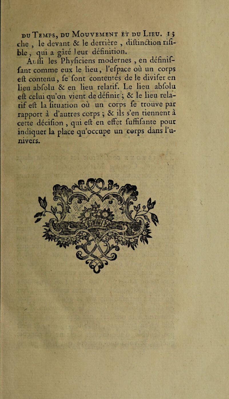 che , le devant &c le derrière , diftindion rifî- ble, qui a gâté leur définition. Aiilîî les Phyficiens modernes , en définif- fanc comme eux le lieu, l’efpace où un corps eft contenu, fe font contentés de le divifer en lieu abfolu & en lieu relatif. Le lieu abfolu eft celui qu’on vient de définir j & le lieu rela¬ tif eft la fituation où un corps fe trouve par- rapport à d’autres corps ^ & ils s’en tiennent a cette décifion , qui eft en effet fuffifante pour indiquer la place qu’occupe un corps dans 1 u- nivers.