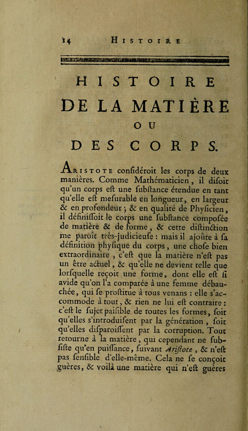 HISTOIRE DE LA MATIÈRE O U DES CORPS. A.R I S T O T E confidéroit les corps de deux manières. Comme Mathématicien, il difoit qu’un corps eft une fubftance étendue en tant qu’elle eft mefurable en longueur, en largeur & en profondeur ; & en qualité de Phyficien, il définilîbit le corps une fubftance compofée de matière & de forme, & cette diftindion me paroît très-judicieufe : mais il ajoute à fa définition phyfique du corps, une chofe bien extraordinaire , c’eft que la matière n’eft pas un être aduel, ôc qu’elle ne devient telle que lorfquelle reçoit une forme, dont elle eft fi avide qu’on l’a comparée à une femme débau¬ chée, qui fe proftitue à tous venans : elle s’ac¬ commode à tout, ôc rien ne lui eft contraire : c’eft le fujet paiuble de toutes les formes, foit qu’elles s’introduifent par la génération , foit quelles difparoiflent par la corruption. Tout retourne à la matière , qui cependant ne fub- fifte qu’en puiflance, fuivant Arijlote , ôc n’eft pas fenfible d’elle-même. Cela ne fe conçoit guères, ôc voilà une matière qui n’eft guères \