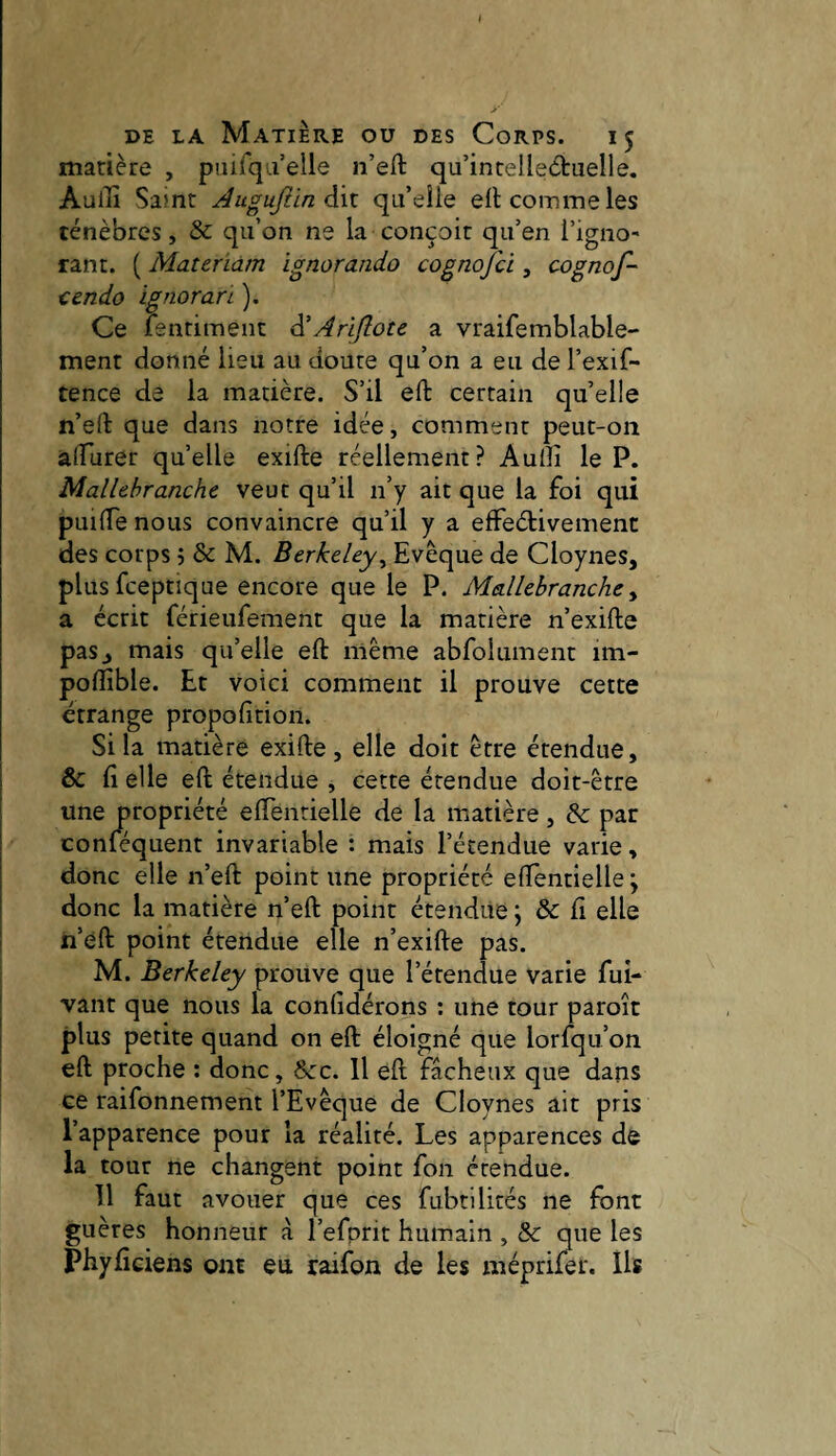 matière , paifqaelle n’eft qu’incelleètuelle. Aullî Saint AuguJlinôÀx. qu’eîle eil comme les ténèbres, & qu’on ne la conçoit qu’en l’igno' tant. ( Materiàm ignorando cognofci, cognof- cendo ignoran ). Ce ienriment à'Ariftote a vraifemblable- ment donné lieu au doute qu’on a eu de l’exif- tence de la matière. S’il eft certain qu’elle n’eH: que dans notre idée, comment peut-on alTurer quelle exifte réellement? Audi le P. Mallebranche veut qu’il n’y ait que la foi qui puiiTe nous convaincre qu’il y a effeétivement des corps 5 & M. Berkeley^ Evêque de Cloynes, plusfceptique encore que le P. Mallebranche y a écrit férieufement que la matière n’exifte pas^ mais qu’elle eft même abfolument im- poftîble. Et voici comment il prouve cette étrange propofition. Si la matière exifte, elle doit être étendue, & ft elle eft étendue , cette étendue doit-être une propriété eftenrielle de la matière, & par conféquent invariable : mais l’étendue varie, donc elle n’eft point une propriété eftenrielle ; donc la matière n’eft point étendue ; & ft elle n’éft point étendue elle n’exifte pas. M. Berkeley prouve que l’étendue varie fui- vaut que nous la confidérons ; une tour paroît plus petite quand on eft éloigné que lorfqii’on eft proche ; donc, &:c. Il eft fâcheux que dans ce raifonnement l’Evêque de Cloynes ait pris l’apparence pour la réalité. Les apparences de la tour ne changent point fon étendue. Il faut avouer que ces fubtilités ne font guères honneur à l’efprit humain , & que les Phylîciens ont eu raifon de les méprifet. Us