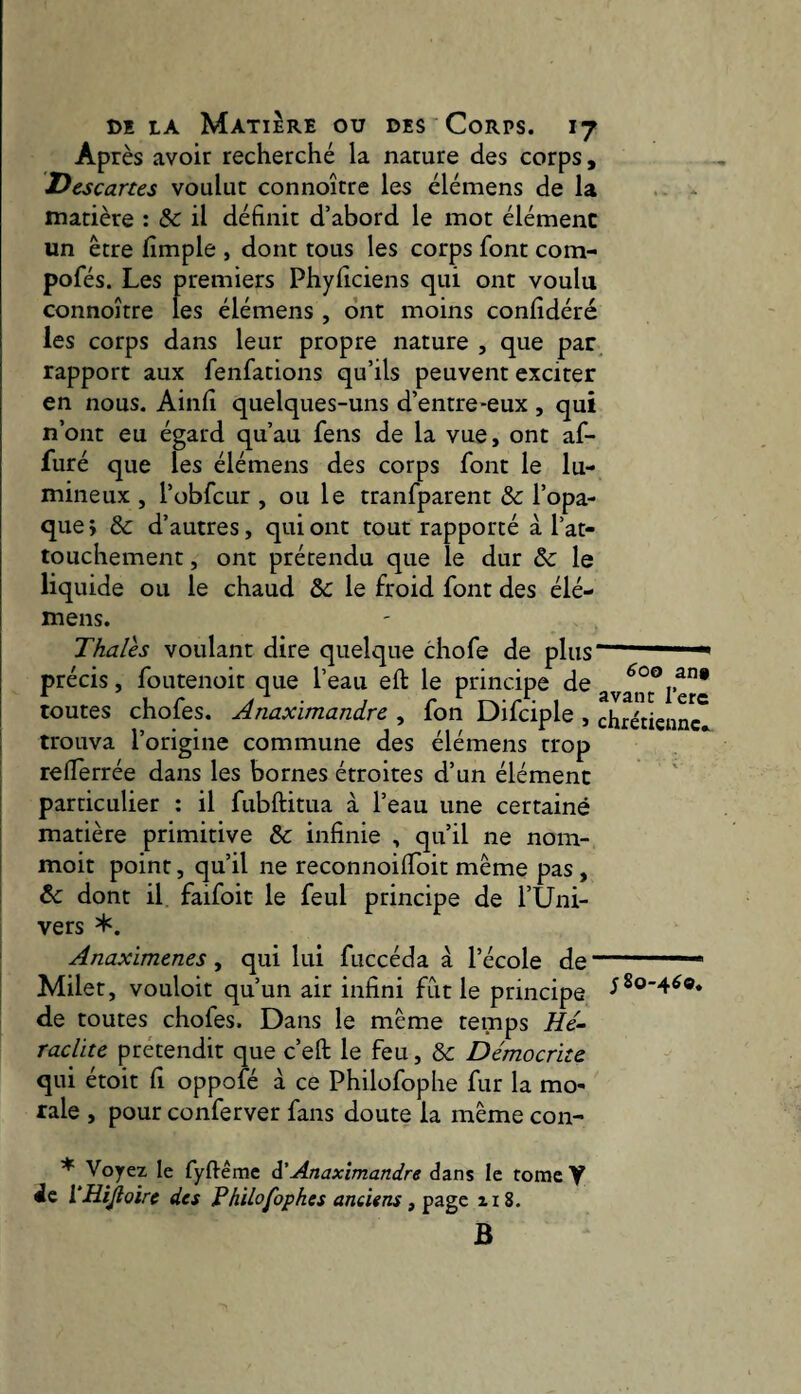 Après avoir recherché la nature des corps, Descartes voulut connoître les élémens de la . matière : & il définit d’abord le mot élément un être fimple , dont tous les corps font com- pofés. Les premiers Phyficiens qui ont voulu connoître les élémens , ont moins confidéré les corps dans leur propre nature , que par^ rapport aux fenfations qu’ils peuvent exciter en nous. Ainfi quelques-uns d’entre-eux , qui n’ont eu égard qu’au fens de la vue, ont af¬ fûté que les élémens des corps font le lu¬ mineux , l’obfcur , ou le tranfparent & l’opa¬ que; &: d’autres, qui ont tout rapporté à l’at- touchement, ont prétendu que le dur & le liquide ou le chaud Sc le froid font des élé¬ mens. Thaïes voulant dire quelque chofe de plus ** précis, foutenoit que l’eau eft le principe de ayanc^/”* toutes chofes. Anaximandre , fon Difciple , chrétienne [ trouva l’origine commune des élémens trop ! reiïèrrée dans les bornes étroites d’un élément j particulier : il fubftitua à l’eau une certaine matière primitive &: infinie , qu’il ne nom- moit point, qu’il ne reconnoilToit même pas, ! & dont il faifoit le feul principe de l’Uni¬ vers *. î Anaximenes , qui lui fuccéda à l’école de- Milet, vouloir qu’un air infini fût le principe 520-460. de toutes chofes. Dans le même temps He¬ raclite prétendit que c’eft le feu, & Démocrite qui étoit fi oppofé à ce Philofophe fur la mo¬ rale , pour conferver fans doute la même con- ^ Voyez le fyftêmc ^'Anaximandre dans le tome Y de VHiJloire des Philofophes anciens ^ zi8. B