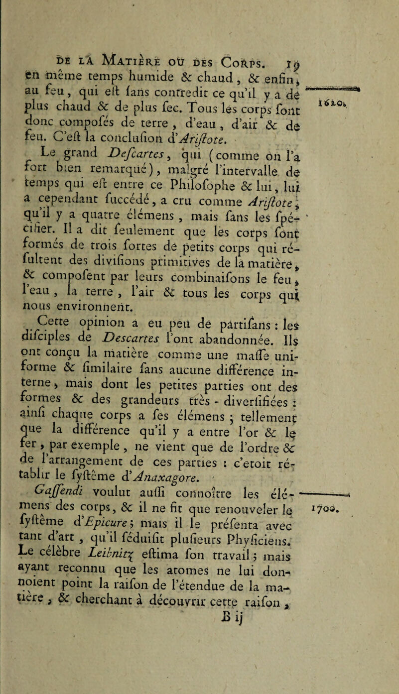 en même temps humide & chaud, ôc enfin^ au feu , qui eft fans contredit ce qu’il y a dô .' plus chaud & de plus fec. Tous les corps font donc compofés de terre , d’eau , d’air Ôc de feu. G’eft la conclufîon ÔLÀrljîote. Le grand Defcartes, qui ( comme on l’a fort bien remarqué), malgré l’intervalle dé temps qui eic entre ce Philofophe &lui, lui a cependant fucccdé, a cru comme Arifiote\ qu’il y a quatre élémens , mais fans les fpé- ' Cl fief. Il a dit feulement que les corps font formés de trois fortes dé petits corps qui ré- fultent des divifions primitives de la matière, & compofent par leurs combinaifons le feii> 1 eau , la terre , 1 air ôc tous les corps qu^ Cette opinion a eu peii de pârtifans ; les difciples de Descartes l’ont abandonnée. Ils ont conçu la rnatière comme une maffe uni¬ forme ôc fîmilaire fans aucune différence in- 1 terne, mais dont les petites parties ont des formes ôc des grandeurs très - diverlifiées : ainfî chaque corps a fes élémens j tellement que la différence qu’il y a entre l’or Ôc le fer , par exemple , ne vient que de l’ordre & de 1 arrangement de ces parties : c’etoit ré^ tablir le fyftême Ôl Anaxagore. Gajfendi voulut aufîî connoitre les élé- --- j mens des corps, ôc il ne fit que renouveler le ^7°®* fyftême d’Epicurej mais il le préfenra avec tant d art , qu il fédiiifît plufteurs Phy/îciens. Le célébré Leibnif:^ eftima fon travail j mais ayant reconnu que les atomes ne lui don- noient point la raifon de l’étendue de la ma¬ tière , & cherchant à découvrir cette raifon , JBij