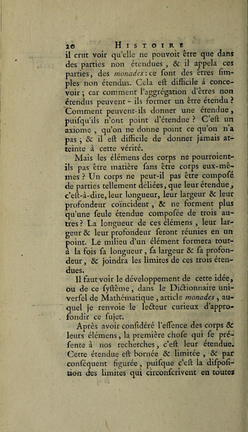 il crut voir qu’elle ne pouvoir être que dans des parties non étendues , & il appela ces parties, des monades : ce font des êtres fim- ples non étendus. Cela eft difficile à conce¬ voir \ car comment l’aggrégation d’êtres non étendus peuvent - ils former un être étendu ? Comment peuvent-ils donner une étendue, pLiifqu’ils n’ont point d’étendue ? C eft un axiome , qu’on ne donne point ce qu on n a pas ; & il eft difficile de donner jamais at¬ teinte à cette vérité. Mais les clémens des corps ne pourroient- ils pas être matière fans être corps eux-mê¬ mes ? Un corps ne peut-il pas être compofé de parties tellement déliées, que leur étenduej c’eft-à-dire, leur longueur, leur largeur &: leur profondeur coïncident, & ne forment plus qu’une feule étendue compofée de trois au¬ tres ? La longueur de ces élémens , leur lar¬ geur &; leur profondeur feront réunies en un point. Le milieu d’un élément formera tout- a la fois fa longueur, fa largeur & fa profon¬ deur , &: joindra les limites de ces trois éten¬ dues. Il faut voir le développement de cette idée, ou de ce fyftême, dans le Diétionnaire uni- verfel de Mathématique , article monades, au¬ quel Je renvoie le ledeur curieux d’appro- , fondit ce fujet. Après avoir conf déré l’eflence des corps & leurs élémens, la première chofe qui fe pré¬ fente à nos recherches, c’eft leur étendue. Cette étendue eft bornée & limitée , & par conféquent figurée , puifque c’eft la difpofi- ttofl des limites qui circonfcrivent en toutes