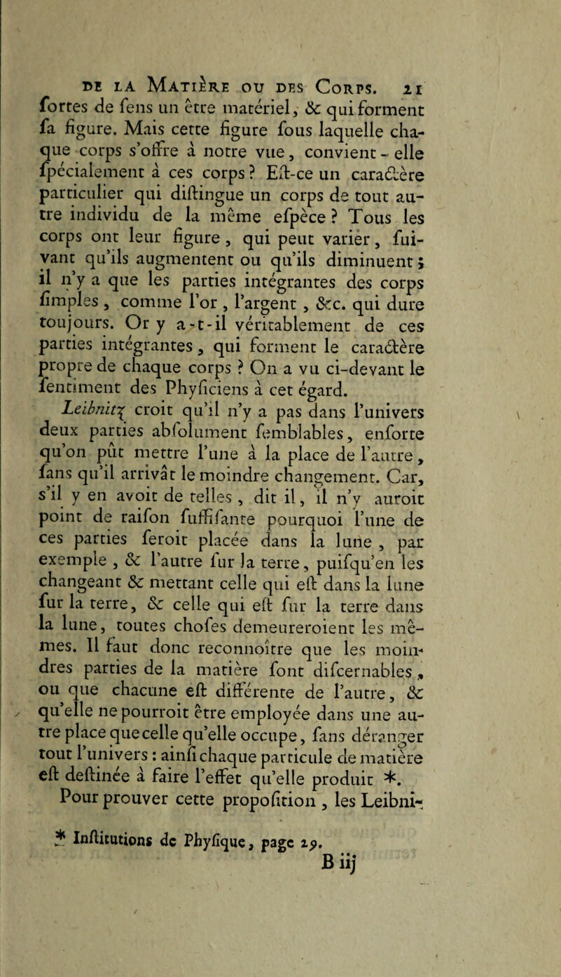fortes de fens un être matériel, &c qui forment fa figure. Mais cette figure fous laquelle cha¬ que corps s’offre à notre vue, convient - elle fpécialement à ces corps ? Efi-ce un caradère particulier qui diftingue un corps de tout au¬ tre individu de la même efpèce ? Tous les corps ont leur figure, qui peut varièr, fui- yant qu’ils augmentent ou qu’ils diminuent ; il n’y a que les parties intégrantes des corps fimples , comme l’or , l’argent, &c. qui dure toujours. Or y a-t-il véritablement de ces parties intégrantes, qui forment le caradère propre de chaque corps ? On a vu ci-devant le fentmient des Phyficiens à cet égard. Leihniî^ croit qu’il n’y a pas dans l’univers deux parties abfolument femblables, enforte qu on put mettre l’une à la place de l’autre, fans qu il arrivât le moindre changement. Car, s il y en avoir de telles, dit il, il n’y auroit point de raifon fuffiTante pourquoi l’une de ces parties feroit placée dans la lune , par exemple , & l’autre lur la terre, puifqu’en les changeant 3c mettant celle qui eft dans la lune fur la terre, 3c celle qui eft fur la terre dans la lune, toutes chofes demeureroient les mê¬ mes. Il faut donc reconnoître que les moin¬ dres parties de la matière font difcernables , ou que chacune eft diftérente de l’autre, 3c quelle nepourroit être employée dans une au¬ tre place que celle qu’elle occupe, fans déranger tout 1 univers : ainfi chaque particule de matière eft deftince à faire l’effet quelle produit *. Pour prouver cette propofition , les Leibni- * Inftitutions de Phyfîque, page tp. Biij