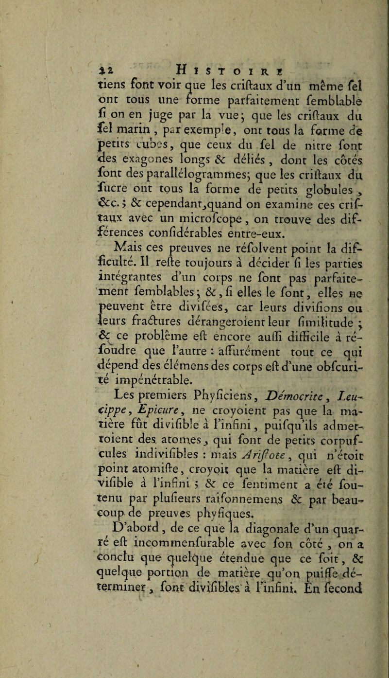tiens font voir que les criftaux d’un même Tel ont tous une forme parfaitement femblable fl on en juge par la vue; que les criftaux du fel marin , par exemple, ont tous la forme de petits cubes, que ceux du fel de nitre font des exagones longs & déliés , dont les côtés font des parallélogrammes; que les criftaux du fucre ont tous la forme de petits globules , ^c. ; ôc cependanr_,quand on examine ces crif¬ taux avec un microfcope , on trouve des dif¬ férences conftdérables entre-eux. Mais ces preuves ne réfolvent point la dif¬ ficulté. Il refte toujours à décider fi les parties intégrantes d’un corps ne font pas parfaite- 'menr femblables; & ,fi elles le font, elles ne peuvent être divifées, car leurs divifions ou leurs fraéfures dérangeroienr leur fimilitude ; eç ce problème eft encore aulîi difficile à ré¬ foudre que l’autre : affurément tout ce qui dépend des démens des corps eft d’une obfcuri- té impénétrable. Les premiers Phyficiens, Démocrïtc, Zc«- cîppe, Epicure^ ne croyoient pas que la ma¬ tière fut divifible à l’infini, puifqu’ils admet- toient des. atomes,, qui font de petits corpuf- cules indivifibles : mais Arïfote ^ qui n’étoic point atomifte, croyoit que la matière eft di- vifible à l’infini > & ce fentiment a été fou- tenu par plufieurs raifonnemens & par beau- çoup de preuves phyfiques. D’abord, de ce que la diagonale d’un quar¬ té eft incommenfurable avec fon côté , on a conclu que quelque étendue que ce foit, ôc quelque portion de matière qu’on puiffe dé¬ terminer , font divifibles à l’infini. En fécond