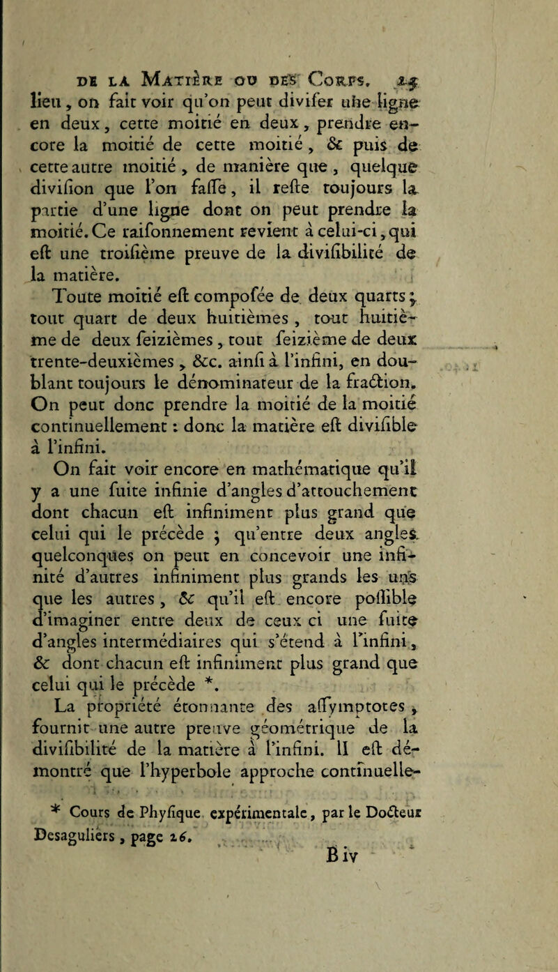 lieu, on fait voir qu’on peut divifer uhe ligne en deux, cette moitié en deux, prendre en¬ core la moitié de cette moitié , & puis de cette autre moitié , de manière que , quelque divifion que l’on falTe, il refte toujours la. partie d’une ligne dont on peut prendre la moitié.Ce raifonnement revient à celui-ci,qui efi: une troilième preuve de la divilibilité de la matière. Toute moitié eft compofée de deux quarts tout quart de deux huitièmes , tout huitiè¬ me de deux leizièmes , tout feizième de deux trente-deuxièmes , dcc. a-infi i l’infini, en dou¬ blant toujours le dénominateur de la fraébion. On peut donc prendre la moitié de la moitié continuellement : donc la matière eft divifible à l’infini. On fait voir encore en mathématique qu’il y a une fuite infinie d’angles d’attouchement dont chacun eft infiniment plus grand que celui qui le précède 5 qu’entre deux angles, quelconques on peut en concevoir une infi-^ nité d’autres infiniment plus grands les unS que les autres , ôc qu’il eft encore poftible d’imaginer entre deux de ceux ci une fuite d’angles intermédiaires qui s’étend à l’infini, & dont chacun eft infiniment plus grand que celui qui le précède *. La propriété étonnante des aftymptotes , fournit une autre preuve géométrique de la divifibilité de la matière à l’infini. Il eft dé¬ montré que l’hyperbole approche contfnuelle- * Cours de Phyfîque expérimentale, parleDoéleur Besagulièrs, page ‘ Biv