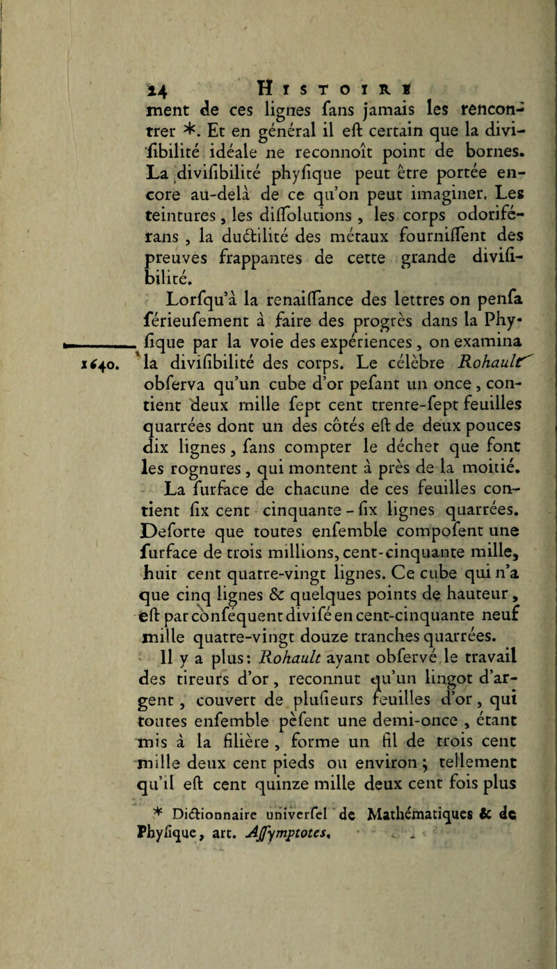 ment de ces lignes fans jamais les rencon¬ trer Et en général il eft certain que la divi- libilité idéale ne reconnoît point de bornes. La divifibilicé phyfique peut être portée en¬ core au-delà de ce qu’on peut imaginer. Les teintures, les diflolutions , les corps odorifé- rans , la duétilité des métaux fournilîènt des preuves frappantes de cette grande diviû- bilité. Lorfqu’à la renailTance des lettres on penfa férieufement à faire des progrès dans la Phy —_ fique par la voie des expériences , on examina xi^o. 'la divifibilité des corps. Le célèbre Rohault^ obferva qu’un cube d’or pefant un once, con¬ tient deux mille fept cent trente-fept feuilles quarrées dont un des côtés eft de deux pouces dix lignes, fans compter le déchet que font les rognures, qui montent à près de la moitié. La furfàce de chacune de ces feuilles con¬ tient f X cent cinquante - fix lignes quarrées. Deforte que toutes enfemble compofent une furface de trois millions, cent-cinquante mille, huit cent quatre-vingt lignes. Ce cube qui n’a que cinq lignes & quelques points de hauteur, eft par cbnféquent divifé en cent-cinquante neuf mille quatre-vingt douze tranches quarrées. 11 y a plus; Rohault ayant obfervé le travail des tireurs d’or, reconnut qu’un lingot d’ar¬ gent , couvert de plufteurs feuilles d’or, qui toutes enfemble pèfent une demi-once , étant mis à la filière , forme un fil de trois cent mille deux cent pieds ou environ j tellement qu’il eft cent quinze mille deux cent fois plus * Di(£lionnaire univcrfcl de Mathématiques & de Phyfique, art. Ajfympmes, . .