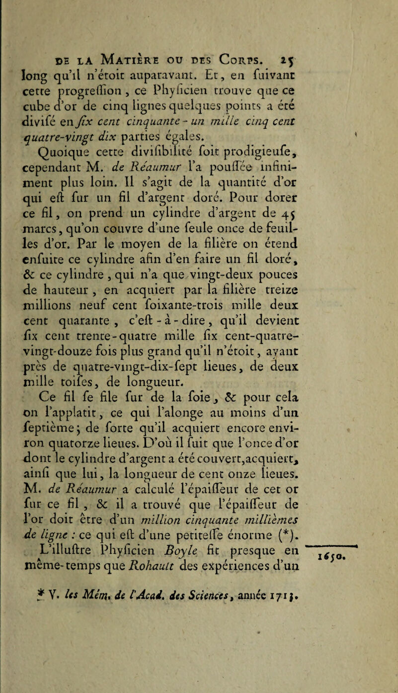long qu’il n’étoic auparavant. Ec, en fuivant cette progretTion , ce Phylicien trouve que ce cube d’or de cinq lignes quelques points a été diviré en fix cent cinquante- un mdle cinq cent quatre-vingt dix parties égales. Quoique cette divifibilité foit prodigieufe, cependant M. de Réaumur l’a pouflee infini¬ ment plus loin. 11 s’agit de la quantité d’or qui eft fur un fil d’argent doré. Pour dorer ce fil, on prend un cylindre d’argent de qj marcs, qu’on couvre d’une feule once de feuil¬ les d’or. Par le moyen de la filière on étend cnfuite ce cylindre afin d’en faire un fil doré, & ce cylindre , qui n’a que vingt-deux pouces de hauteur , en acquiert par la filière treize millions neuf cent foixante-trois mille deux cent quarante , c’eft - à - dire , qu’il devient fix cent trente-quatre mille fix cent-quatre- vingt-douze fois plus grand qu’il n’étoit, ayant près de quatre-vingt-dix-fept lieues, de deux mille toiles, de longueur. Ce fil fe file fur de la foie j & pour cela on l’applatit, ce qui l’alonge au moins d’un feptièmej de forte qu’il acquiert encore envi¬ ron quatorze lieues. D’où il fuit que l’once d’oc dont le cylindre d’argent a été couvert,acquiert,, ainfi que lui, la longueur de cent onze lieues. M. de Réaumur a calculé l’épaifl’eur de cet or fur ce fil , & il a trouvé que l’épaifieur de l’or doit être d’un million cinquante millièmes de ligne : ce qui eft; d’une petitelfe énorme (*). L’illuftre Phyficien Boyle fit presque en même-temps que Rohault des expériences d’un * V. Us Mém, de l'Acad. des Sciences, amice 171J.