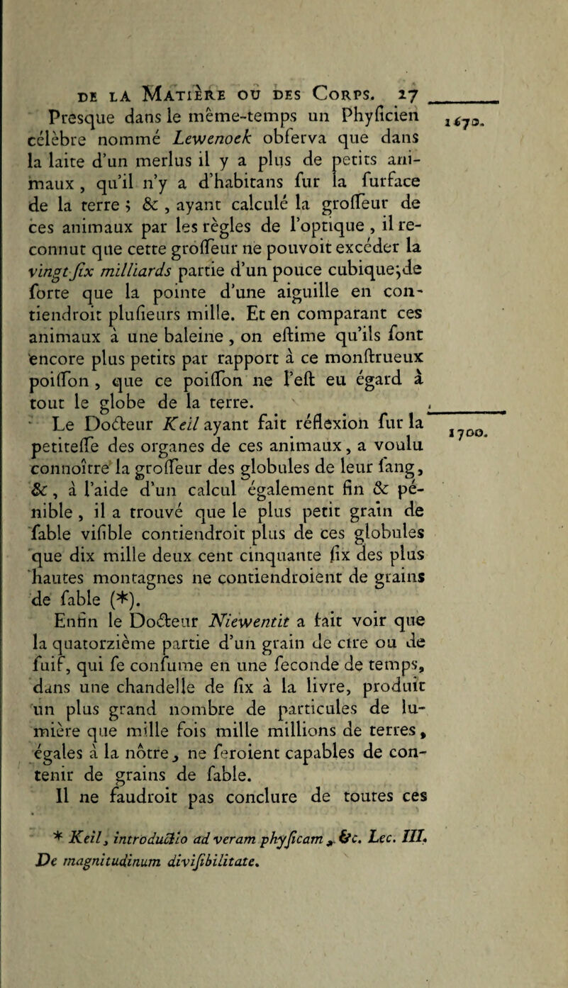Presque dans le même-temps un Phyfîcien célèbre nommé Levjcnoek oblerva que dans la laite d’un merlus il y a plus de petits ani¬ maux , qu’il n’y a d’habitans fur la furface de la terre ; & , ayant calculé la grolTèur de ces animaux par les règles de l’optique, il re¬ connut que cette grolTeur ne pouvoir excéder la vingt Jix milliards partie d’un pouce cubique^de forte que la pointe d’une aiguille en coii- tiendroit plulîeurs mille. Et en comparant ces animaux à une baleine , on eftime qu’ils font encore plus petits par rapport à ce monftrueux poilTon , que ce poifldn ne l’eft eu égard à tout le globe de la terre. ^_ ■ Le Doéteur Keilzyznx. fait réflexion fur la petitefle des organes de ces animaux, a voulu connoître la grofleur des globules de leur lang, &, à l’aide d’un calcul également fin & pé¬ nible , il a trouvé que le plus petit grain de fable vifible contiendroit plus de ces globules que dix mille deux cent cinquante fix des plus hautes montagnes ne contiendroient de grains de fable (*). Enfin le Doéteur Niewentit a tait voir que la quatorzième partie d’un grain de cire ou de fuif, qui fe confume en une fécondé de temps, dans une chandelle de fix à la livre, produit un plus grand nombre de particules de lu¬ mière que mille fois mille millions de terres, égales à la nôtre _, ne feroient capables de con¬ tenir de grains de fable. <j Il ne faudroit pas conclure de toutes ces * Keîlt introducllo ad veram phyjîcam ^ ifc. Lee. IIL De rnagnitudinum divijibilitate.