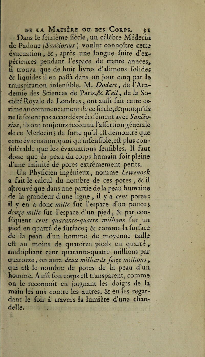 Dans le feizième lîècle, un célèbre Médecin «le Padoue [Sanclorius ) voulue connoître cette évacuation , & , après une longue fuite d’ex¬ périences pendant l’espace de trente années, il trouva que de huit livres d’alimens folides & liquides il en pafla dans un jour cinq par le transpiration infenlible. M. Dodan3 de l’Aca- ■ demie des Sciences de Paris,& À'éi/, de la So¬ ciété Royale de Londres , ont aulîi fait cette es¬ time au commencement de cefiècle*,&:quoiqu’ils nefefoientpas accordésprécifémeiit avec Sanclo TÏ1LS3 ilsont toujours reconnu l’aflertiongénérale de ce Médecin? de forte qu’il eft démontré que cette évacuation,quoi qu’infenfible,efl: plus con- lidérable que les évacuations fenlibles. U faut donc que la peau du corps humain foit pleine d’unè infinité de pores extrêmement petits. Un Phyficien ingénieux, nomme Lewenock a fait le calcul du nombre de ces pores , & il ajtrouvéque dans une partie de la peau humaine de la grandeur d’une ligne , il y a cent pores : il y en a donc mille fur l’espace d’un pouce; dou^e mille fur l’espace d’un pied, & par con- féquent cent quarante-quatre millions fur un pied en quarré de furface \ ôc comme la furface de la peau d’un homme de moyenne taille eft au moins de quatorze pieds en quarré, multipliant cent quarante-quatre millions par quatorze, on aura deux milliards fei^e millions, qui eft le nombre de pores de la peau d’un homme. Auiîî fon corps eft transparent, comme on le reconnoît en joignant les doigts de la main les uns contre les autres, & en les regar¬ dant le foir à travers la lumière d’une chan¬ delle.