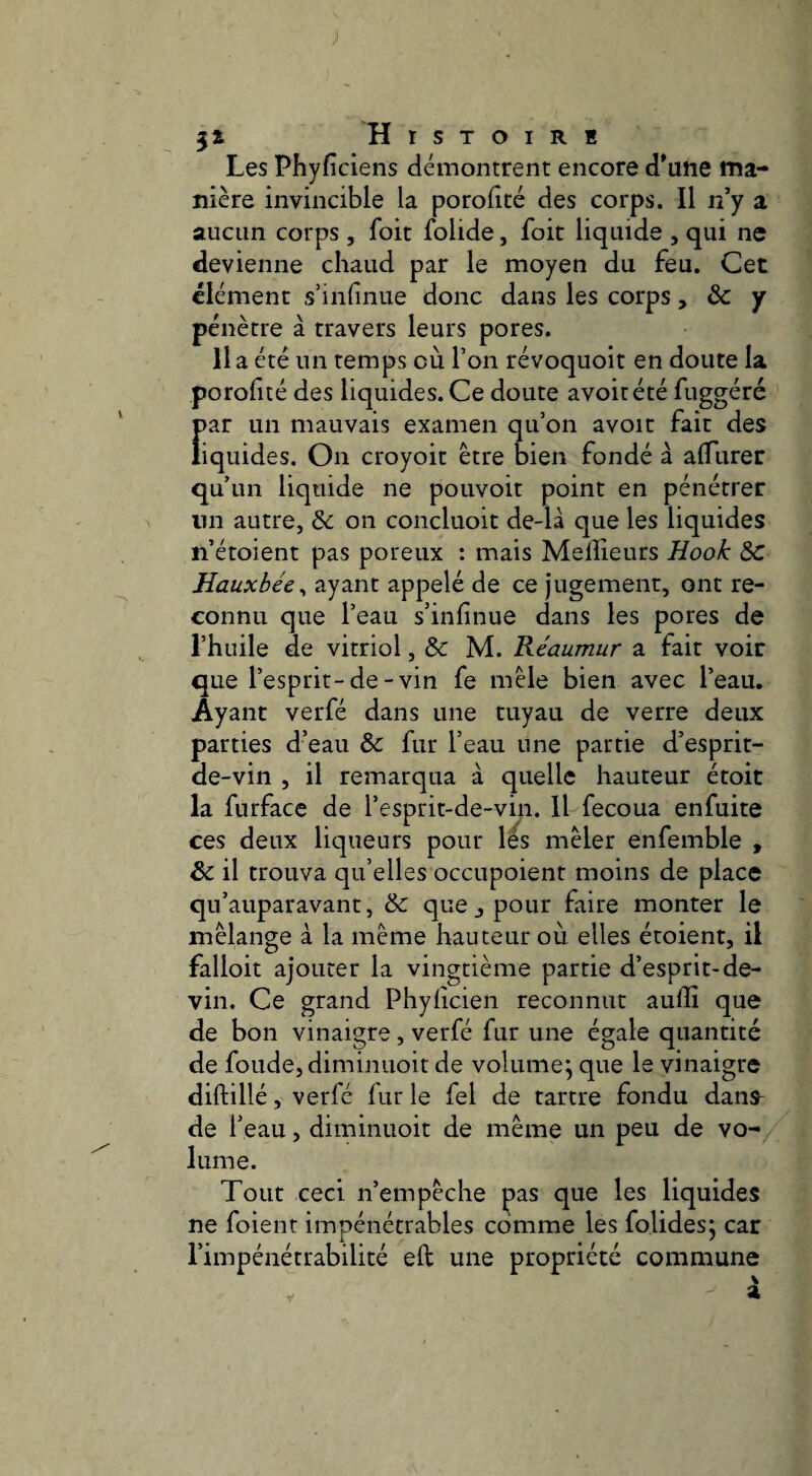 Les Phyfîciens démontrent encore d'une ma¬ nière invincible la porolicé des corps. Il n’y a aucun corps, foit folide, foit liquide , qui ne devienne chaud par le moyen du feu. Cet élément s’infinue donc dans les corps, & y pénètre à travers leurs pores. 11 a été un temps où l’on révoquoit en doute la porolîté des liquides. Ce doute avoitété fuggéré par un mauvais examen qu’on avoir fait des liquides. On croyoit être bien fondé à alTurer qu’un liquide ne pouvoir point en pénétrer un autre, & on concluoit de-là que les liquides n’étoient pas poreux : mais Meilleurs Hook S>c Hauxbée^ ayant appelé de ce jugement, ont re¬ connu que l’eau s’infinue dans les pores de l’huile de vitriol, & M. Réaumur a fait voir que l’esprit-de-vin fe mêle bien avec l’eau. Ayant verfé dans une tuyau de verre deux parties d’eau &: fur l’eau une partie d’esprit- de-vin , il remarqua à quelle hauteur étoit la furface de l’esprit-de-vin. Il fecoua enfuite ces deux liqueurs pour lés mêler enfemble , & il trouva qu’elles occupoient moins de place qu’auparavant, & que j pour faire monter le mélange à la même hauteur où elles étoient, il falloir ajouter la vingtième partie d’esprit-de¬ vin. Ce grand Phylicien reconnut aulîi que de bon vinaigre, verfé fur une égale quantité de fonde, diminuoit de volume^ que le vinaigre diftillé, verfé fur le fel de tartre fondu dans^ de l’eau, diminuoit de même un peu de vo¬ lume. Tout ceci n’empêche pas que les liquides ne foient impénétrables comme les folides; car l’impénétrabilité eft une propriété commune