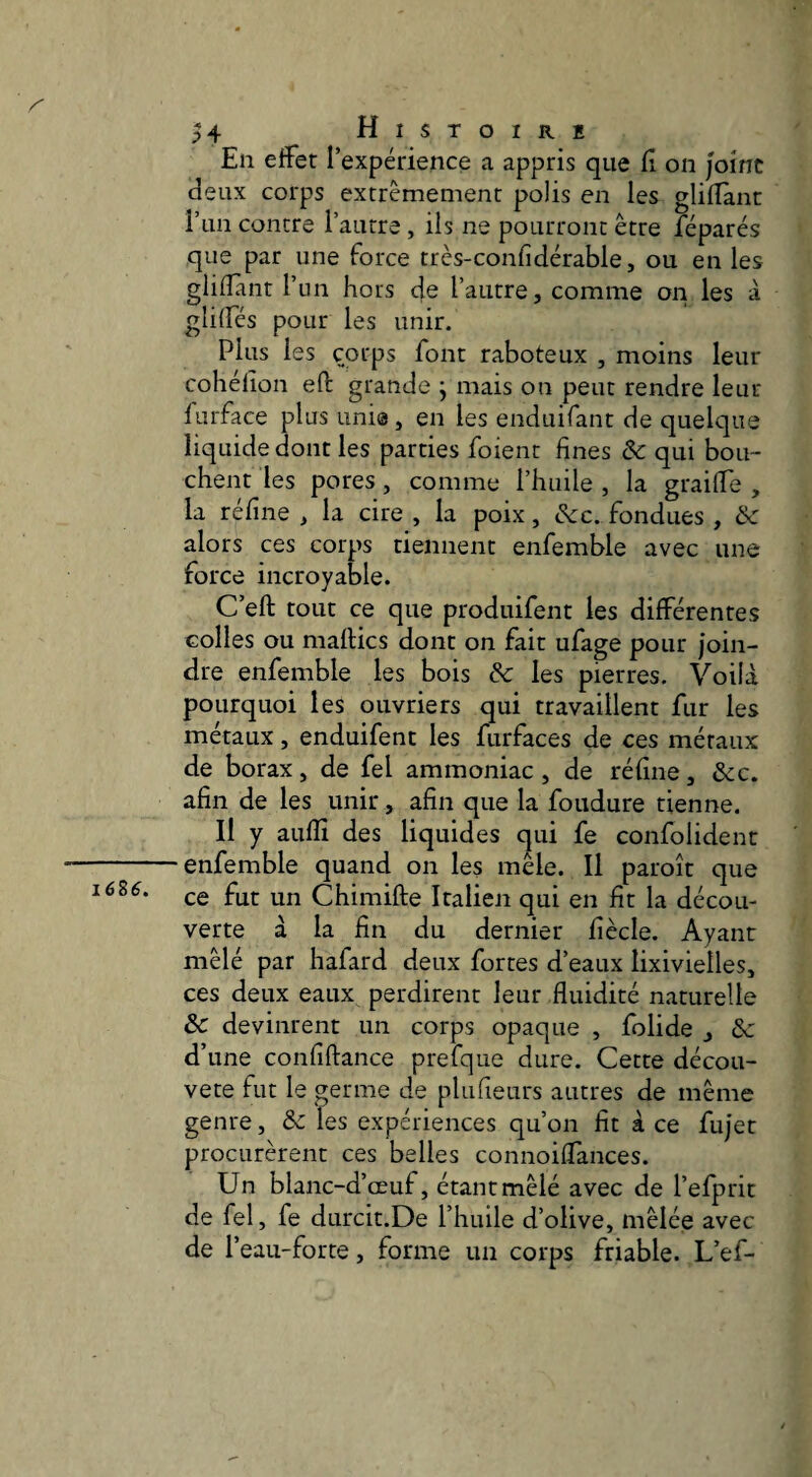 1686. En effet l’expérience a appris que (î on Joint deux corps extrêmement polis en les glifîant run contre l’autre, ils ne pourront être féparés que par une force très-confidérable, ou en les glifîant l’un hors de l’autre, comme on les à gliffés pour les unir. Plus les corps font raboteux , moins leur cohélîon eft grande ; mais on peut rendre leur furface plus uni®, en les enduifant de quelque liquide dont les parties foient fines & qui bou¬ chent les pores, comme l’huile , la graiffe , la réfine , la cire , la poix, &c. fondues , & alors ces corps tiennent enfemble avec une force incroyable. C’eft tout ce que produifent les différentes oolles ou maflics dont on fait ufage pour join¬ dre enfemble les bois & les pierres. Voilà pourquoi les ouvriers qui travaillent fur les métaux, enduifent les furfaces de ces métaux de borax, de fel ammoniac , de réfine, &c. afin de les unir, afin que la foudure tienne. Il y aufïi des liquides qui fe confolident enfemble quand on les mêle. Il paroît que ce fut un Chimifte Italien qui en fit la décou¬ verte à la fin du dernier fiècle. Ayant mêlé par hafard deux fortes d’eaux lixivielles, ces deux eaux perdirent leur fluidité naturelle Sc devinrent un corps opaque , folide , Se d’une confiftance prefque dure. Cette décou- vete fut le germe de plufieurs autres de même genre, & les expériences qu’on fit à ce fujet procurèrent ces belles connoiffances. Un blanc-d’œuf, étant mêlé avec de l’efprit de fel, fe durcit.De l’huile d’olive, mêlée avec de r eau-forte, forme un corps friable. L’ef-