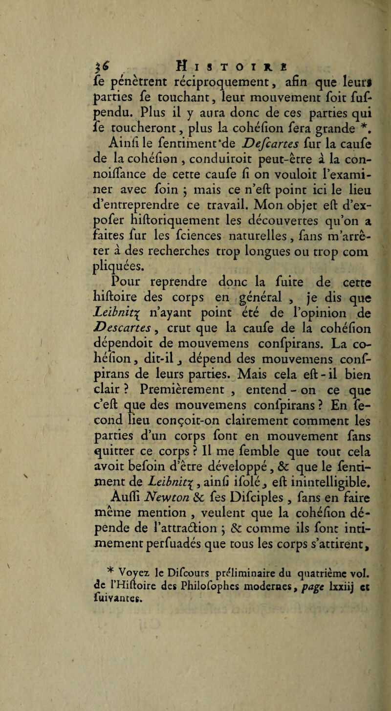 Histothï fe pénètrent réciproquement, afin que leuri parties fe touchant, leur mouvement foit fuf* pendu. Plus il y aura donc de ces parties qui fe toucheront, plus la cohéfion fera grande Ainli le fenriment'de Defcartes fur la caufe de la cohéfion , conduiroit peut-être à la con- noififance de cette caufe fi on vouloit l’exami¬ ner avec foin 5 mais ce n’eft point ici le lieu d’entreprendre ce travail. Mon objet eft d’ex- pofer hiftoriquement les découvertes qu’on a faites fur les fciences naturelles, fans m’arrê¬ ter à des recherches trop longues ou trop com pliquées. Pour reprendre donc la fuite de cette hiftoire des corps en général , je dis que Leihnït'^ n’ayant point été de l’opinion de Descartes, crut que la caufe de la cohéfion dépendoit de mouvemens confpirans. La co¬ héfion , dit-il J dépend des mouvemens conf¬ pirans de leurs parties. Mais cela eft-il bien clair ? Premièrement , entend - on ce que c’eft que des mouvemens confpirans ? En fé¬ cond lieu conçoit-on clairement comment les parties d’un corps font en mouvement fans quitter ce corps ? Il me femble que tout cela avoit befoin d’être développé, & que le fend- ment de Leibnif^, ainfi ifolé j eft inintelligible. Aufli Newton & fes Difciples , fans en faire même mention , veulent que la cohéfion dé¬ pende de l’attraédon ; & comme ils font inti¬ mement perfuadés que tous les corps s’attirent, * Voyez le Difcours préliminaire du quatrième vol. de l’Hiftoire des Philofophcs modernes, page Ixxiij et fuivances.