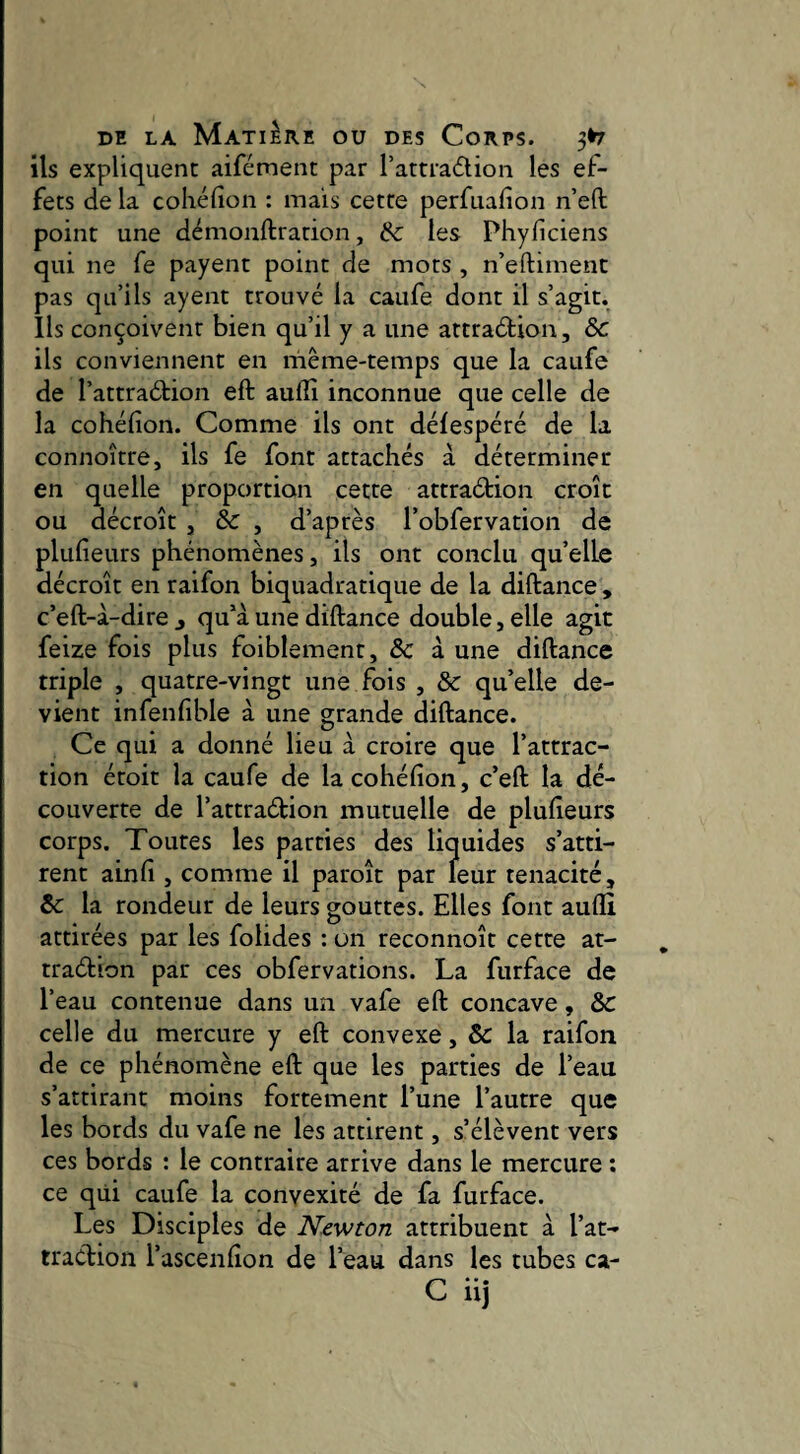 ils expliquent aifément par l’attradion les ef¬ fets de la cohéfion : mais cette perfuafion n’eft point une démonftration, &c les Phyficiens qui ne fe payent point de mots , n’eftiment pas qu’ils ayeiit trouvé la caufe dont il s’agit, lis conçoivent bien qu’il y a une attraéfion, ôc ils conviennent en même-temps que la caufe de l’attraétion eft auflî inconnue que celle de la cohéfion. Comme ils ont délespéré de la connoître, ils fe font attachés à déterminer en quelle proportion cette attraétion croît ou décroît , Sc , d’après robfervation de pluheurs phénomènes, ils ont conclu qu’elle décroît en raifon biquadratique de la diftance , c’eft-à-dircj qu'à une diftance double, elle agit feize fois plus foiblement, ôc à une diftance triple , quatre-vingt une fois , ôc qu’elle de¬ vient infenfible à une grande diftance. Ce qui a donné lieu à croire que l’attrac¬ tion étoit la caufe de la cohéfion, c’eft la dé¬ couverte de l’attraétion mutuelle de plufieurs corps. Toutes les parties des liquides s’atti¬ rent ainfi , comme il paroît par leur ténacité, ôc la rondeur de leurs gouttes. Elles font auflî attirées par les folides : on reconnoît cette at- traétion par ces obfervations. La furface de l’eau contenue dans un vafe eft concave, ôc celle du mercure y eft convexe, ôc la raifon de ce phénomène eft que les parties de l’eau s’attirant moins fortement l’une l’autre que les bords du vafe ne les attirent, s’élèvent vers ces bords : le contraire arrive dans le mercure ; ce qüi caufe la convexité de fa furface. Les Disciples de Newton attribuent à l’at- traClion l’ascenfion de l’eau dans les tubes ca- • • • C uj