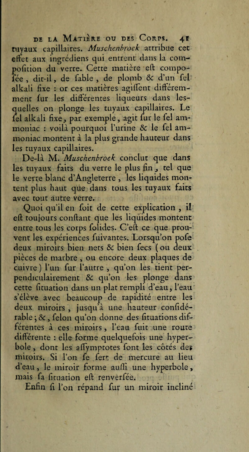 tuyaux capillaires. Muschenhroeh attribue cet effet aux ingrédiens qui entrent dans la com- policion du verre. Cette matière eft compo- fée , dit-il, de fable , de plomb & d’un fel alkali fixe : or ces matières agifient différem¬ ment fur les différentes liqueurs dans les¬ quelles on plonge les tuyaux capillaires. Le lel alkali fixe^ par exemple, agit fur le fel am¬ moniac : voilà pourquoi l’urine & le fel am¬ moniac montent à la plus grande hauteur dans les tuyaux capillaires. De-là M. Muschenbroek conclut que dans les tuyaux faits du verre le plus fin ^ tel que le verre blanc d’Angleterre , les liquides mon¬ tent plus haut que dans tous les tuyaux faits avec tout autre verre. Quoi qu’il en foit de cette explication , il eft toujours confiant que les liquides montent entre tous les corps folides. C’eft ce que prou¬ vent les expériences fuivantes. Lorsqu’on pofe deux miroirs bien nets & bien fecs ( ou deux pièces de marbre , ou encore deux plaques de cuivre ) l’un fur l’autre , qu’on les tient per¬ pendiculairement & qu’on les plonge dans cette fituation dans un plat rempli d’eau, l’eau s’élève avec beaucoup de rapidité entre les deux miroirs , jusqu’à une hauteur confidé- rable j &, félon qu’on donne des fituations dif¬ férentes à ces miroirs , l’eau fuit une route différente : elle forme quelquefois une hyper¬ bole, dont les affymptotes font les cotés des miroirs. Si l’on fe fert de mercure au lieu d’eau, le miroir forme aulîi une hyperbole, mais fa fituation efi renverfée. Enfin fl l’on répand fur un miroir incliné