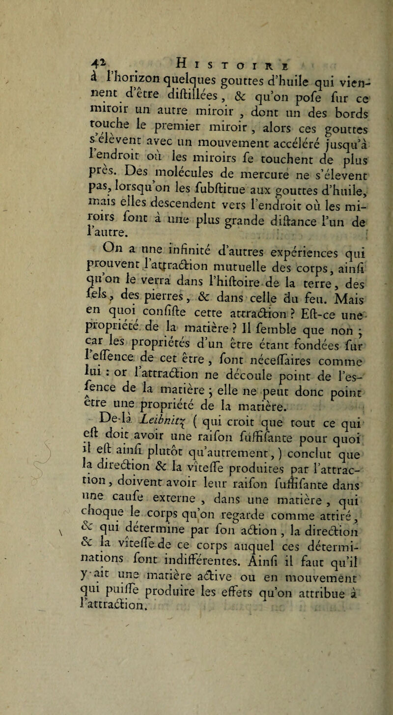 ^ quelques gouttes d’huile qui vien¬ nent dette diftillées, Sc qu’on pofe fur ce miroir un autre miroir , dont un des bords premier miroir , alors ces gouttes s elevent avec un mouvement accéléré jusqu’à 1 endroit ou les miroirs fe touchent de plus près. Des molécules de mercure ne s’élèvent pas, lorsqu on les fubftitue aux gouttes d’huile, mais elles descendent vers l’endroit oii les mi¬ roirs font a une plus grande diftance l’un de 1 autre. On a une infinité d’autres expériences qui prouvent 1 ay:ra6tion mutuelle des corps, ainfi quon le verra dans l’hiftoire de la terre, des fels, des pierres, & dans celle du feu. Mais en quoi^ confifte cette atrradion ? Eft-ce une propriété, de la matière ? Il femble que non j 1»^ d un être étant fondées fur I euence de cet être , font néceflâires comme lui : or 1 attraétion ne découle point de l’es- fence de la matière ; elle ne peut donc point etre une propriété de la matière. De-là Leiènit:^ ( qui croit que tout ce qui cft doit avoir une raifon fufififante pour quoi il eft ainfi plutôt qu’autrement, ) conclut que la direétion Sc la vîtelTe produites par l’attrac¬ tion, doivent avoir leur raifon fuffifante dans une caufe externe , dans une matière , qui choque le corps qu’on regarde comme attiré, de qui déterminé par fon aétion , la direction de la vitelfe de ce corps auquel ces détermi¬ nations font indifférentes. Ainfi il faut qu’il y ait une matière aétive ou en mouvement qui puiffe produire les effets qu’on attribue à rattradion.