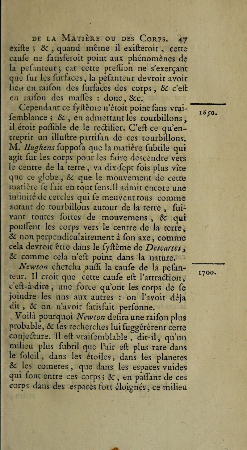 exifte ; & , quand même il exifteroic , cetre caufe ne fatisferoic point aux phénomènes de la pef.mteur j car cette prelîion ne s’exerçant que fur les furfaces, la pefanteur devroit avoir heu en raifon des furfaces des corps , & c’eft en raifon des mafes : donc, Scc. Cependant ce lyftême n’étoit point fans vrai- femblance j & , en admettant les tourbillons, il étoit polîîble de le redifier. C’ed: ce qu’en¬ treprit un illuftre partifan de ces tourbillons. M. Hughens fuppofa que la matière fubtile qui agit fur les corps pour les faire descendre vers le centre de la terre, va dix-fept fois plus vite que ce globe, Sc que le mouvement de cette matière le fait en tout fens.Il admit encore une inhnité de cercles qui fe meuvent tous comme autant de tourbillons autour de la terre , fui- vant toutes fortes de mouvemens , Ôc qui poulTent les corps vers le centre de la rerre, ôc non perpendiculairement à fon axe, comme cela devroit être dans le fyftême de Descanes Sc comme cela n’eft point dans la nature. Newton cheTcha ^aulîr la caufe de la pefan¬ teur. Il croit que cette caufe eft l’attradion, c’eft-à dire, une force qu’ont les corps de fe joindre les uns aux autres : 011 l’avoit déjà dit , & on n’avoit farisfait perfonne. Voilà pourquoi Newton defira une raifon plus probable, Sa fes recherches lui fuggérèrent cette conjedure. Il eft vraifemblable , dit-il, qu’un milieu plus fubtil que l’air eft plus rare dans le foleil, dans les étoiles, dans les planètes Sc les cometes, que dans les espaces vuides qui font entre ces corps 5 &, en paftant de ces corps dans des espaces fort éloignés,-ce milieu i^/o. 1700.