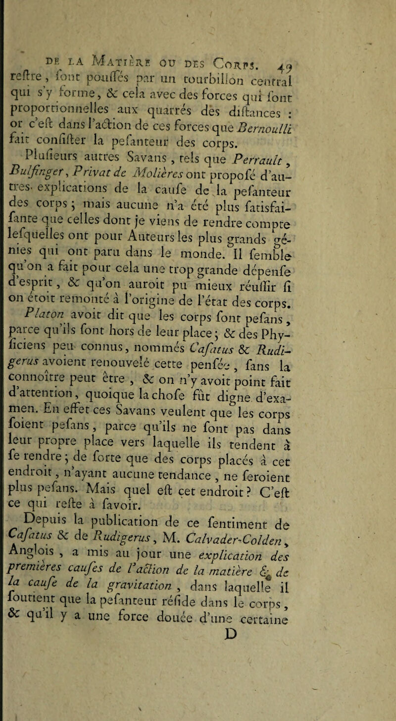 relire , loiit poulies per an tourbillon central qui s y lorme, Ôc cela avec des forces qui font proportionnelles aux quarrés dès diftances : or c eft dans l’adion de ces forces que Bernoulli f-iir confifter la pefanteur des corps. Plulieurs autres vSavans , tels que Perrnult, BulJlnger .Privatde il/o/icrct ont propofé d’au- ties-explications de la caufe de , la pefanteur des corps ; niais aucune n a été plus fatisfai- fante que celles dont je viens de rendre compte iefquelles ont pour Auteurs les plus grands dé¬ nies qui ont paru dans le monde. Il femble qu’on a fait pour cela une trop grande dépenfe d’esprit, & qu’on auroit pu mieux réuffir d on croit remonte a 1 origine de l’état des corps. Platon avoir dit que les corps font pefans , parce qu’ils font hors de leur place ; & des Phy- ficiens peu connus, nommés Cafatus Sc Rudi- gerus avoient renouvelé cette penfée , fans la connoître peut être , & on n’y avoit point fait d’attention, quoique la chofe fût digne d’exa¬ men. En effet ces Savans veulent que les corps foient pefans, parce qu ils ne font pas dans leur propre place vers laquelle ils tendent à fs rendre j de forte que des corps placés à cet endroit, n ayant aucune tendance , ne feroient plus pefans. Mais quel eft cet endroit ? C’eft ce qui refte à favoir. Depuis la publication de ce fentiment dé Cafatus & de Rudigerus ^ M. Calvader-Colden y Anglciis , a mis au jour une explication des premières caufes de l aclion de la matière de la caufe de la gravitation , dans laquelle il fourient que la pefanteur réfide dans le corps, & quil y a une force douée d’une certaine D